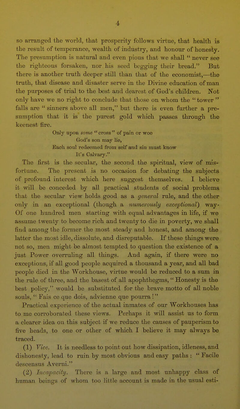 so arranged the world, that prosperity follows virtue, that health is the result of temperance, wealth of industry, and honour of honesty. The presumption is natural and even pious that we shall never see the righteous forsaken, nor his seed begging their bread. But there is another truth deeper still than that of the economist,—the truth, that disease and disaster serve in the Divine education of man the purposes of trial to the best and dearest of God's children. Not only have we no right to conclude that those on whom the tower falls are sinners above all men, but there is even farther a pre- sumption that it is the purest gold which passes through the keenest fire. Only upon some cross of pain or woe God's son may lie, Each soul redeemed from self and sin must know It's Calvary. The first is the secular, the second the spiritual, view of mis- foftune. The present is no occasion for debating the subjects of profound interest which here suggest themselves. I believe it will be conceded by all practical students of social problems that the secular view holds good as a general rule, and the other only in an exceptional (though a numerously exceptional) way- Of one hundred men starting with equal advantages in life, if we assume twenty to become rich and twenty to die in poverty, we shall find among the former the most steady and honest, and among the latter the most idle, dissolute, and disreputable. If these things were not so, men might be almost tempted to question the existence of a just Power overruling all things. And again, if there were no exceptions, if all good people acquired a thousand a year, and all bad people died in the Workhouse, virtue would be reduced to a sum in the rule of three, and the basest of all apophthegms, Honesty is the best policy, would be substituted for the brave motto of aU noble souls, Fais ce que dois, advienne que pomra! Practical experience of the actual inmates of our Workhouses has to me corroborated these views. Perhaps it will assist us to form a clearer idea ou this subject if we reduce the causes of pauperism to five heads, to one or other of which I believe it may always be traced. (1) Vice. It is needless to point out how dissipation, idleness, and dishonesty, lead to ruin by most obvious and easy paths : '* Facile descensus Averni. (2) Incapacity. There is a large and most unhappy class of human beings of whom too little account is made in the usual esti-