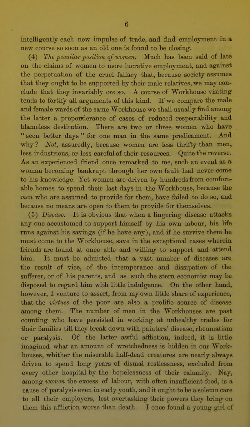 intelligently each new impulse of trade, and find employment in a new course so soon as an old one is found to be closing. (4) The peculiar position of women. Mucli has been said of late on the claims of women to more lucrative employment, and against the perpetuation of the cruel fallacy that, because society assumes that they ought to be supported by their male relatives, we may con- clude that they invariably are so. A course of Workhouse visiting tends to fortify all arguments of this kind. K we compare the male and female wards of the same Workhouse we shall usually find among the latter a preponderance of cases of reduced respectability and blameless destitution. There are two or three women who have seen better days for one man in the same predicament. And why ? Not, assuredly, because women are less thrifty than men, less industrious, or less careful of their resources. Quite the reverse. As an experienced friend once remarked to me, such an event as a woman becoming bankrupt through her own fault had never come to his knowledge. Yet women are driven by hundreds from comfort- able homes to spend their last days in the Workhouse, because the men who are assumed to provide for them, have failed to do so, and because no means are open to them to provide for themselves. (5) Disease. It is obvious that when a lingering disease attacks any one accustomed to support himself by his own labour, his life runs against his savings (if he have any), and if he survive them he must come to the Workhouse, save in the exceptional cases wherein friends are found at once able and willing to support and attend him. It must be admitted that a vast ntimber of diseases are the result of vice, of the intemperance and dissipation of the sufferer, or of his parents, and as such the stem economist may be disposed to regard him with little indulgence. On the other hand, however, I venture to assert, from my own little share of experience, that the virtues of the poor are also a prolific source of disease among them. The number of men in the Workhouses are past counting who have persisted in working at unhealthy trades for their families till they break down with painters' disease, rheumatism or paralysis. Of the latter awful affiction, indeed, it is little imagined what an amount of wretchedness is hidden in our Work- houses, whither the miserable half-dead creatures are nearly always driven to spend long years of dismal restlessness, excluded from eveiy other hospital by the hopelessness of their calamity. Nay, among women the excess of labour, with often insufficient food, is a cause of paralysis even in early youth, and it ought to be a solemn care to all their employers, lest overtasking their powers they bring on thom this affliction woi'so than death. I once found a young girl of