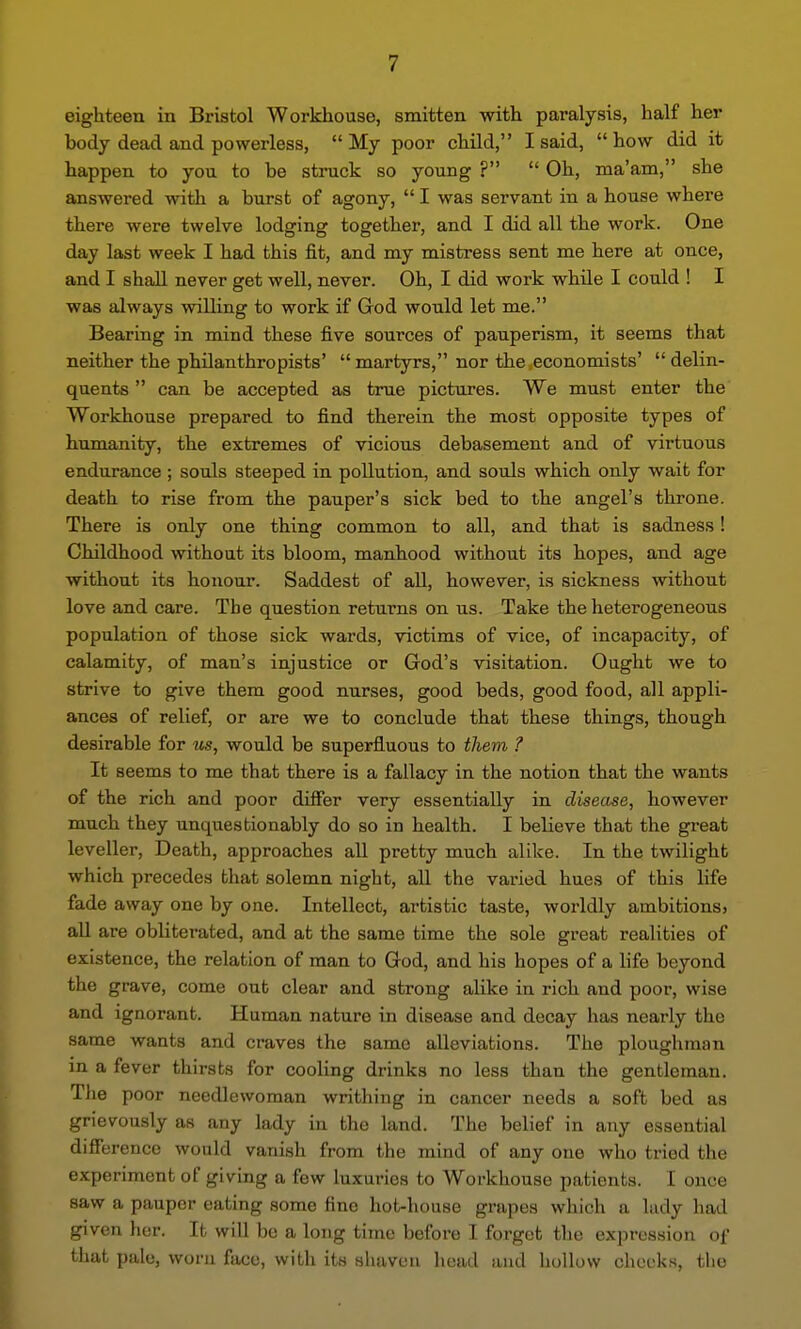 eighteen in Bristol Workhouse, smitten with paralysis, half her body dead and powerless, My poor child, I said, how did it happen to you to be struck so young ? Oh, ma'am, she answered with a burst of agony, I was servant in a house where there were twelve lodging together, and I did all the work. One day last week I had this fit, and my mistress sent me here at once, and I shall never get well, never. Oh, I did work while I could ! I was always willing to work if God would let me. Bearing in mind these five sources of pauperism, it seems that neither the philanthropists' martyrs, nor the economists' delin- quents can be accepted as true pictures. We must enter the Workhouse prepared to find therein the most opposite types of humanity, the extremes of vicious debasement and of virtuous endurance; souls steeped in pollution, and souls which only wait for death to rise from the pauper's sick bed to the angel's throne. There is only one thing common to all, and that is sadness! Childhood without its bloom, manhood without its hopes, and age without its honour. Saddest of all, however, is sickness without love and care. The question returns on us. Take the heterogeneous population of those sick wards, victims of vice, of incapacity, of calamity, of man's injustice or God's visitation. Ought we to strive to give them good nurses, good beds, good food, all appli- ances of relief, or are we to conclude that these things, though desirable for us, would be superfluous to them ? It seems to me that there is a fallacy in the notion that the wants of the rich and poor differ very essentially in disease, however much they unquestionably do so in health. I believe that the great leveller, Death, approaches all pretty much alike. In the twilight which precedes that solemn night, all the varied hues of this life fade away one by one. Intellect, artistic taste, worldly ambitionsj all are obliterated, and at the same time the sole great realities of existence, the relation of man to God, and his hopes of a life beyond the grave, come out clear and strong alike in rich and poor, wise and ignorant. Human nature in disease and decay has nearly the same wants and craves the same alleviations. The ploughman in a fever thirsts for cooling drinks no less than the gentleman. Tlie poor needlewoman writhing in cancer needs a soft bed as grievously as any lady in the land. The belief in any essential difference would vanish from the mind of any one who tried the experiment of giving a few luxuries to Workhouse patients. I once saw a pauper eating some fine hot-house grapes which a ludy had given her. It will be a long time before I forget the expression of that pale, worn face, with its shaven head and hollow cheeks, the