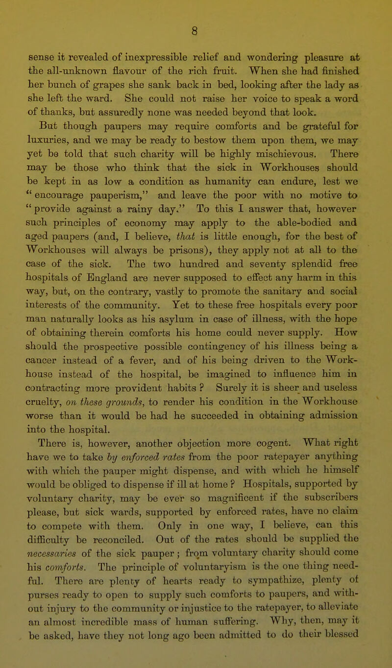 sense it revealed of inexpressible relief and wondering pleasure at the all-unknown flavour of the rich fruit. When she had finished her bunch of grapes she sank back in bed, looking after the lady as she left the ward. She could not raise her voice to speak a word of thanks, but assuredly none was needed beyond that look. But though paupers may require comforts and be grateful for luxuries, and we may be ready to bestow them upon them, we may yet be told that such charity will be highly mischievous. There may be those who think that the sick in Workhouses should be kept in as low a condition as humanity can endure, lest we encourage pauperism, and leave the poor with no motive to provide against a rainy day. To this I answer that, however such principles of economy naay apply to the able-bodied and aged paupers (and, I believe, tliat is little enough, for the best of Woi'khouses will always be prisons), they apply not at all to the case of the sick. The two hundred and seventy splendid fi^e hospitals of England are never supposed to effect any harm in this way, but, on the contrary, vastly to promote the sanitary and social interests of the community. Yet to these free hospitals every poor man naturally looks as his asylum in case of illness, with the hope of obtaining therein comforts his home could never supply. How should the prospective possible contingency of his illness being a cancer instead of a fever, and of his being driven to the Work- house instead of the hospital, be imagined to influence him in contracting more provident habits ? Surely it is sheer and useless cruelty, on these grounds, to render his condition in the Workhouse worse than it would be had he succeeded in obtaining admission into the hospital. There is, however, another objection more cogent. What right have we to take fty enforced rates from the poor ratepayer anything with which the pauper might dispense, and with which he himself would be obliged to dispense if ill at home ? Hospitals, supported by voluntary charity, may be ever so magnificent if the subscribers please, but sick wards, supported by enforced rates, have no claim to compete with them. Only in one way, I believe, can this difiiculty be reconciled. Out of the rates should be supphed the necessaries of the sick pauper ; from voluntary charity should come his comforts. The principle of voluntaryism is the one thing need- ful. There are plenty of hearts ready to sympatliize, plenty of purses ready to open to supply such comforts to paupers, and with- out injury to the community or injustice to the ratepayer, t-o alleviate an almost incredible mass of human suffering. Why, then, may it be asked, have they not long ago been admitted to do their blessed