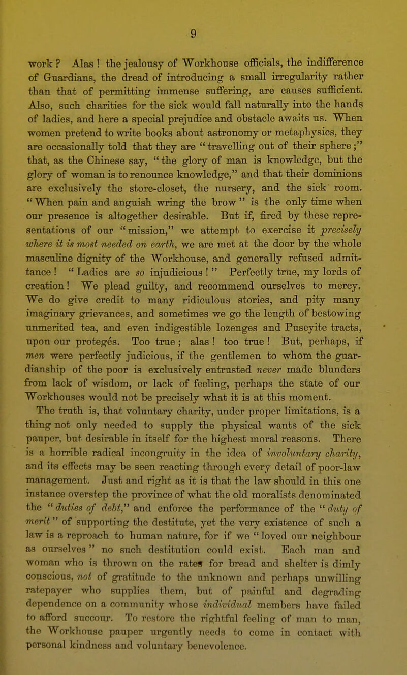 work ? Alas ! the jealousy of Workhouse officials, the indifFerence of Guardians, the dread of introducing a small irregularity rather than that of permitting immense suffering, are causes sufficient. Also, such charities for the sick would fall naturally into the hands of ladies, and here a special prejudice and obstacle awaits us. When women pretend to write books about astronomy or metaphysics, they are occasionally told that they are travelling out of their sphere; that, as the Chinese say, the glory of man is knowledge, but the glory of woman is to renounce knowledge, and that their dominions are exclusively the store-closet, the nursery, and the sick' room. When pain and anguish vmng the brow is the only time when our presence is altogether desirable. But if, fired by these repre- sentations of our mission, we attempt to exercise it precisely where it is most needed on earth, we are met at the door by the whole mascuhne dignity of the Workhouse, and generally refused admit- tance ! Ladies are so injudicious ! Perfectly true, my lords of creation! We plead guilty, and recommend ourselves to mercy. We do give credit to many ridiculous stories, and pity many imaginary grievances, and sometimes we go the length of bestowing unmerited tea, and even indigestible lozenges and Puseyite tracts, upon our proteges. Too true ; alas ! too true ! But, perhaps, if men were perfectly judicious, if the gentlemen to whom the guar- dianship of the poor is exclusively entrusted never made blunders from lack of wisdom, or lack of feeling, perhaps the state of our Workhouses would not be precisely what it is at this moment. The truth is, that voluntary charity, under proper limitations, is a thing not only needed to supply the physical wants of the sick pauper, but desirable in itself for the highest moral reasons. There is a horrible radical incongruity in the idea of involuntary charity, and its effects may be seen reacting through every detail of poor-law management. Just and right as it is that the law should in this one instance overstep the province of what the old moralists denominated the duties of debt, and enforce the performance of the duty of merit of supporting the destitute, yet the very existence of such a law is a reproach to human nature, for if we loved our neighbour as ourselves no such destitution could exist. Each man and woman who is thrown on the rates for bread and shelter is dimly conscious, not of gratitude to the unknown and perhaps unwilling ratepayer who supplies them, but of painful and degrading dependence on a community whose individual members have failed to afford succour. To restore the rightful feeling of man to man, the Workhouse pauper urgently needs to come in contact with personal kindness and voluntary benevolence.