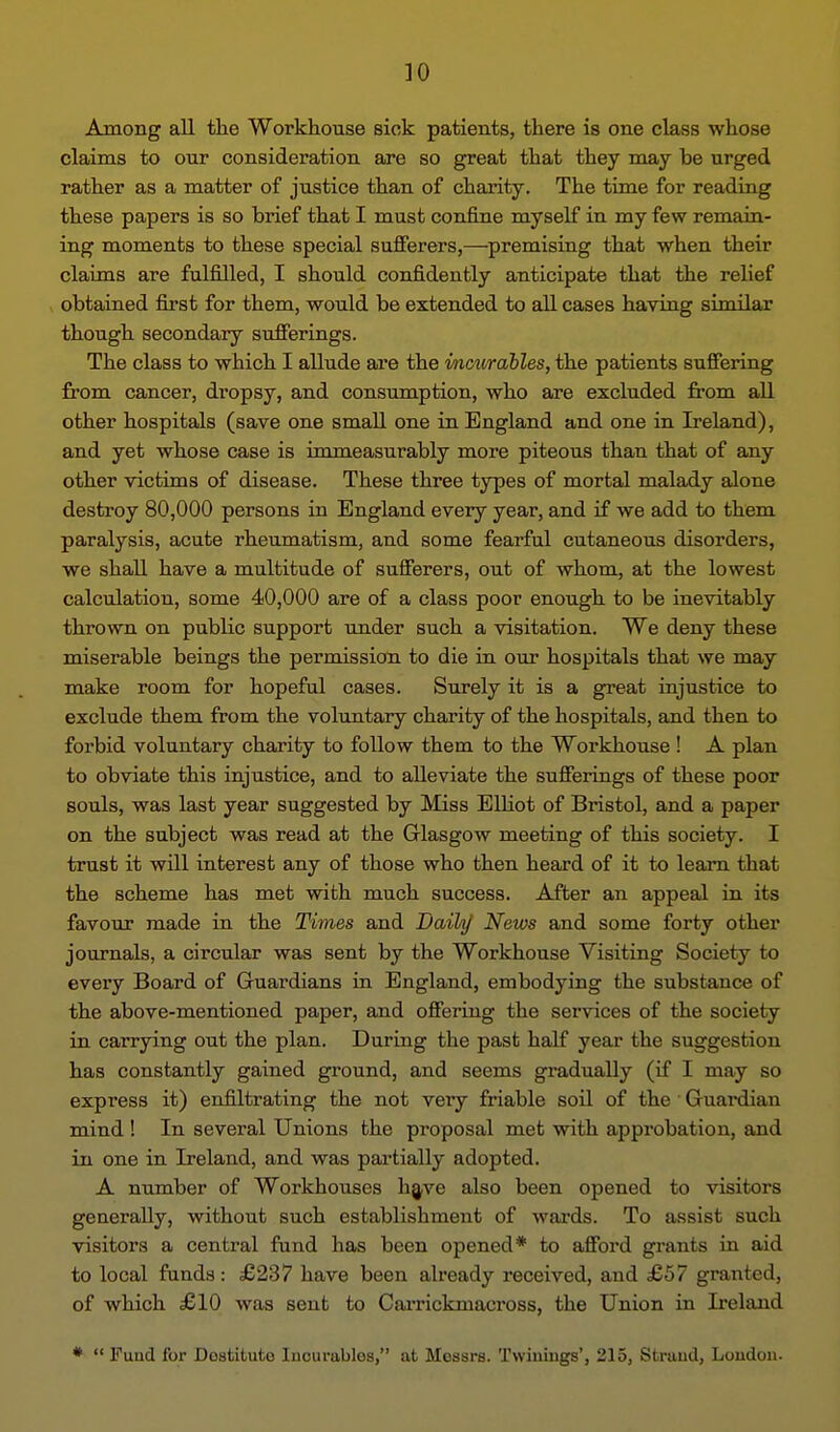 Among all the Workhouse siok patients, there is one class whose claims to our consideration are so great that they may be urged rather as a matter of justice than of charity. The time for reading these papers is so brief that I must confine myself in my few remain- ing moments to these special sujfferers,—premising that when their claims are fulfilled, I should confidently anticipate that the relief obtained first for them, would be extended to all cases having similar though secondary sufferings. The class to which I allude are the mourables, the patients suffering from cancer, dropsy, and consumption, who are excluded from all other hospitals (save one small one in England and one in Ireland), and yet whose case is immeasurably more piteous than that of any other victims of disease. These three types of mortal malady alone destroy 80,000 persons in England every year, and if we add to them paralysis, acute rheumatism, and some fearful cutaneous disorders, we shall have a multitude of sufferers, out of whom, at the lowest calculation, some 40,000 are of a class poor enough to be inevitably thrown on public support under such a visitation. We deny these miserable beings the permission to die in. our hospitals that we may make room for hopeful cases. Surely it is a great injustice to exclude them from the voluntary charity of the hospitals, and then to forbid voluntary charity to follow them to the Workhouse ! A plan to obviate this injustice, and to alleviate the sufferings of these poor souls, was last year suggested by Miss ElHot of Bristol, and a paper on the subject was read at the Glasgow meeting of this society. I trust it will interest any of those who then heard of it to learn that the scheme has met with much success. Afber an appeal in its favour made in the Times and Daih/ News and some forty other journals, a circular was sent by the Workhouse Visiting Society to every Board of Guardians in England, embodying the substance of the above-mentioned paper, and offeriug the services of the society in carrying out the plan. During the past half year the suggestion has constantly gained ground, and seems gradually (if I may so express it) enfiltrating the not veiy friable soil of the Guardian mind ! In several Unions the proposal met with approbation, and in one in Ireland, and was partially adopted. A number of Workhouses h^ve also been opened to visitors generally, without such establishment of wards. To assist such visitors a central fund has been opened* to afford grants in aid to local fiinda: £237 have been already received, and £57 granted, of which £10 was sent to Carrickmacross, the Union in Ireland • Fund for Dostituto Incurables, at Messrs. Twiniugs', 215, Strand, London.