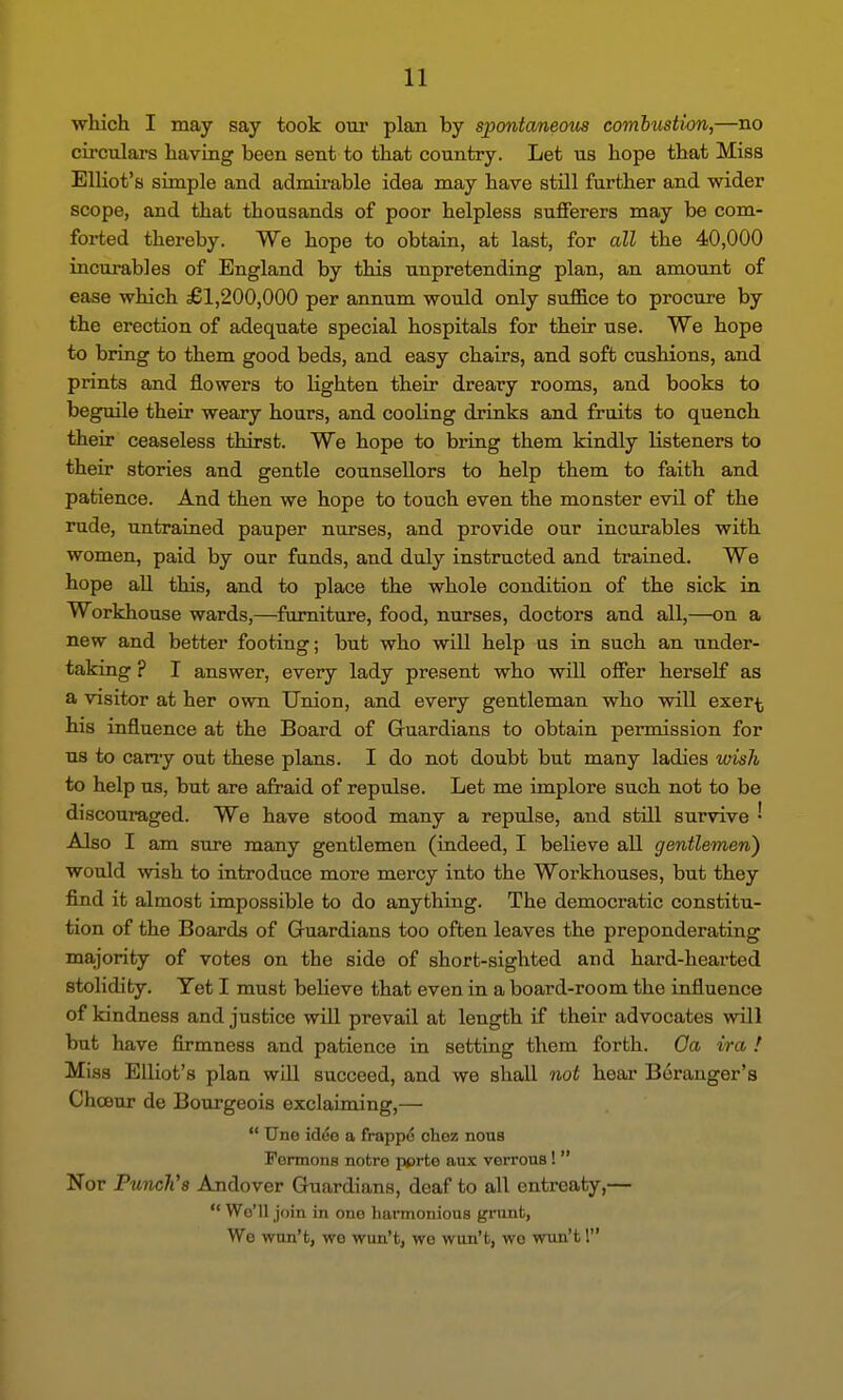 which I may say took our plan by spontaneom combustion,—no circulars having been sent to that country. Let us hope that Miss Elliot's simple and admii-able idea may have still further and wider scope, and that thousands of poor helpless sufferers may be com- forted thereby. We hope to obtain, at last, for all the 40,000 incurables of England by this unpretending plan, an amount of ease which £1,200,000 per annum would only suffice to procure by the erection of adequate special hospitals for their use. We hope to bring to them good beds, and easy chairs, and soft cushions, and prints and flowers to lighten their dreary rooms, and books to beguile their weary hours, and cooling drinks and fruits to quench their ceaseless thirst. We hope to bring them kindly listeners to their stories and gentle counsellors to help them to faith and patience. And then we hope to touch even the monster evil of the rude, untrained pauper nurses, and provide our incurables with women, paid by our funds, and duly instructed and trained. We hope all this, and to place the whole condition of the sick in Workhouse wards,—furniture, food, nurses, doctors and all,—on a new and better footing; but who will help us in such an under- taking ? I answer, every lady present who will offer herself as a visitor at her own Union, and every gentleman who will exer^ his influence at the Board of Guardians to obtain permission for us to cany out these plans. I do not doubt but many ladies wish to help us, but are afraid of repulse. Let me implore such not to be discouraged. We have stood many a repulse, and still survive • Also I am sure many gentlemen (indeed, I believe all gentlemen) would wish to introduce more mercy into the Workhouses, but they find it almost impossible to do anything. The democratic constitu- tion of the Boards of Guardians too often leaves the preponderating majority of votes on the side of short-sighted and hard-hearted stolidity. Yet I must beKeve that even in a board-room the influence of kindness and justice wiU prevail at length if their advocates will but have firmness and patience in setting them forth. Oa ira ! Miss Elliot's plan will succeed, and we shall not hear Beranger's Chceur de Bourgeois exclaiming,—  Une id^e a frappo chez nous Formons notre pprte aux verrous !  Nor Punch's Andover Guardians, deaf to all entreaty,—  We'll join in one harmonious grunt, We won't, we wun't, wo wun't, wo wun't 1