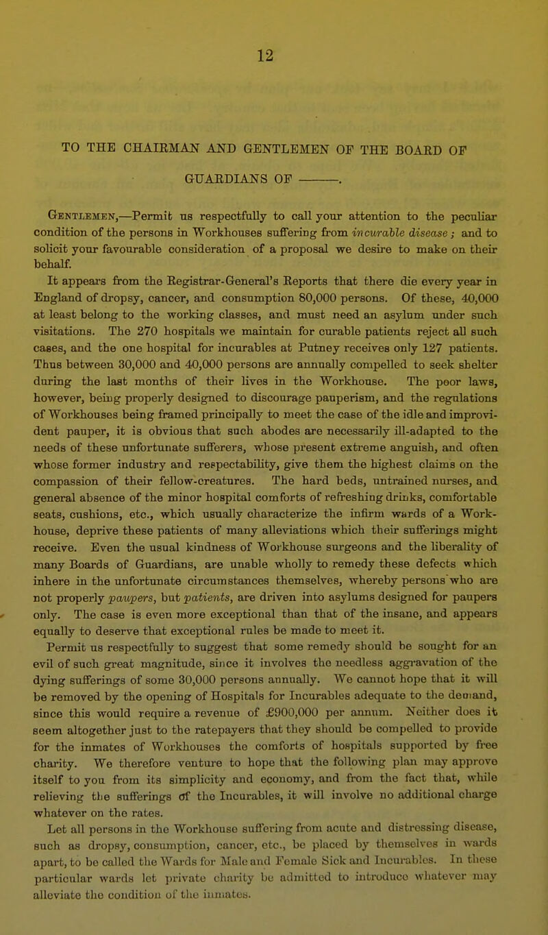 TO THE CHAIKMAJJf AND GENTLEMEN OF THE BOARD OF GUARDIANS OF , Gentlemen,—Permit; ns respectfully to call your attention to the peculiar condition of the persons in Workhouses suffering from incv/rahle disease; and to solicit your favourable consideration of a proposal we desire to make on their behalf. It appears from the Registrar-General's Reports that there die every year in England of di-opsy, cancer, and consumption 80,000 persons. Of these, 40,000 at least belong to the working classes, and must need an asylum under such visitations. The 270 hospitals we maintain for curable patients reject all such cases, and the one hospital for incurables at Putney receives only 127 patients. Thus between 30,000 and 40,000 persons are annually compelled to seek shelter during the last months of their lives in the Workhouse. The poor laws, however, being properly designed to discourage pauperism, and the regulations of Workhouses being framed principally to meet the case of the idle and improvi- dent pauper, it is obvious that such abodes are necessarily ill-adapted to the needs of these unfortunate sufferers, whose present extreme anguish, and often whose former industry and respectability, give them the highest claims on the compassion of their fellow-creatures. The hard beds, untrained nurses, and general absence of the minor hospital comforts of refreshing druiks, comfortable seats, cushions, etc., which usually characterize the infirm wards of a Work- house, deprive these patients of many alleviations which their sufferings might receive. Even the usual kindness of Woikhouse surgeons and the liberality of many Boards of Guardians, are unable wholly to remedy these defects which inhere in the unfortunate circumstances themselves, whereby personswho are not properly pa^vpers, but patients, are driven into asylums designed for paupers only. The case is even more exceptional than that of the insane, and appears equally to deserve that exceptional rules be made to meet it. Permit us respectfully to suggest that some remedy should he sought for an evil of such great magnitude, since it involves the needless aggravation of the dying sufferings of some 30,000 persons annually. We cannot hope that it will be removed by the opening of Hospitals for Incurables adequate to the deoiand, since this would require a revenue of £900,000 per annum. Neither does it seem altogether just to the ratepayers that they should be compelled to provide for the inmates of Workhouses the comforts of hospitals supported by free charity. We therefore venture to hope that the following plan may approve itself to you from its simplicity and economy, and from the fact that, wliile relieving the sufferings Of the Incurables, it will involve no additional charge whatever on the rates. Let all persons in the Workhouse suffering from acute and distressing disease, such as dropsy, consumption, cancer, etc., be placed by themselves in wards apart, to be called the Wards for Male and Female Sick and Incui-ables. In these particular wards let private charity be admitted to inti-oduco whatever may alleviate the condition of tlie inmates.