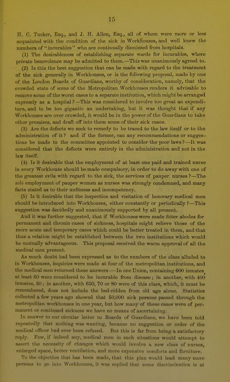 TI. C. Tucker, Esq., and J. H. Allen, Esq., all of whom were more or less acquaintotl with the condition of the sick in Workhouses, and well knew the numbers of  incurables  who are continually dismissed from hospitals. (1) The desirableness of establishing separate wards for incurables, where private benevolence may be admitted to them.—This was unanimously agreed to. (2) Is this the best suggestion that can be made with regard to the treatment of the sick generally in Workhouses, or is the following proposal, made by one of the London Boards of Guardians, worthy of consideration, namely, that the crowded state of some of the Metropolitan Workhouses renders it advisable to remove some of the worst cases to a separate institution, which might be arranged expressly as a hospital?—This was considered to involve too great an expendi- ture, and to be too gigantic an undertaking, but it was thought that if any Workhouses are over crowded, it would be in the power of the Guardians to take other premises, and draft off into them some of their sick cases. (3) Are the defects we seek to remedy to be traced to the law itself or to the administration of it ? and if the former, can any recommendations or sugges - tions be made to the committee appointed to consider the poor laws ?—It was considered that the defects were entirely in the administration and not in the law itself. (4) Is it desirable that the employment of at least one paid and trained nurse in every Workhouse should be made compulsory, in order to do away with one of the greatest evils with regard to the sick, the services of pauper nurses ?—The sole employment of pauper women as nurses was strongly condemned, and many facts stated as to their unfitness and incompetency. (5) Is it desirable that the inspection and visitation of honorary medical men should be introduced into Workhouses, either constantly or periodically ?—This suggestion was decidedly and unanimously supported by aU present. And it was further suggested, that if Workhouses were made fitter abodes for permanent and chronic cases of sickness, hospitals might reheve those of the more acute and temporary cases which could be better treated in them, and that thus a relation might be established between the two institutions which would be mutually advantageous. This proposal received the warm approval of all the medical men present. As much doubt had been expressed as to the numbers of the class alluded to in Workhouses, inquiries were made at four of the metropolitan institutions, and the medical men returned these answers :—In one Union, containin<r 600 inmates at least 60 were considered to be incurable from disease; in another, with 400 inmates, 30; in another, with 650, 70 or 80 were of this class, which, it must be remembered, does not include the bed-ridden from old age alone. Statistics collected a few years ago showed that 50,000 sick persons passed through the metropolitan workhouses in one year, but how many of these cases were of per- manent or continued sickness we have no moans of ascertaining. In answer to our circular letter to Boards of Guardians, wo have been told repeatedly that nothing was wanting, because no suggestion or order of the medical officer had ever been refused. But this is far from being a satisfactory reply. Few, if indeed any, medical men in such situations would attempt to assert the necessity of changes which would involve a now class of nurses, enlarged space, better ventilation, and more expensive comforts and furniture. To the objection that has boon made, that this plan would lead many more pormiis to L' inNi Workhouses, it wns rppliod that some discrimination is at