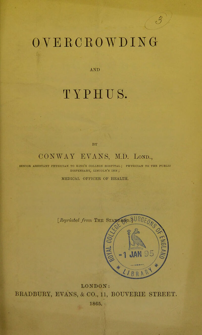 c5 OVERCEOWDING AND TYPHUS. BY CONWAY EVANS, M.D. Lond., SENIOR ASSISTANT PHYSICIAN TO KlNO's COLLEGE HOSPITAL ; PHTSICIAS TO THE PUBLIC DISPENSARY, LINCOLN'S INN ; MEDICAL OFFICER OF HEALTH. LONDON: BRADBUEY, EVANS, & CO., 11, BOUVERIE STREET. 18G5.