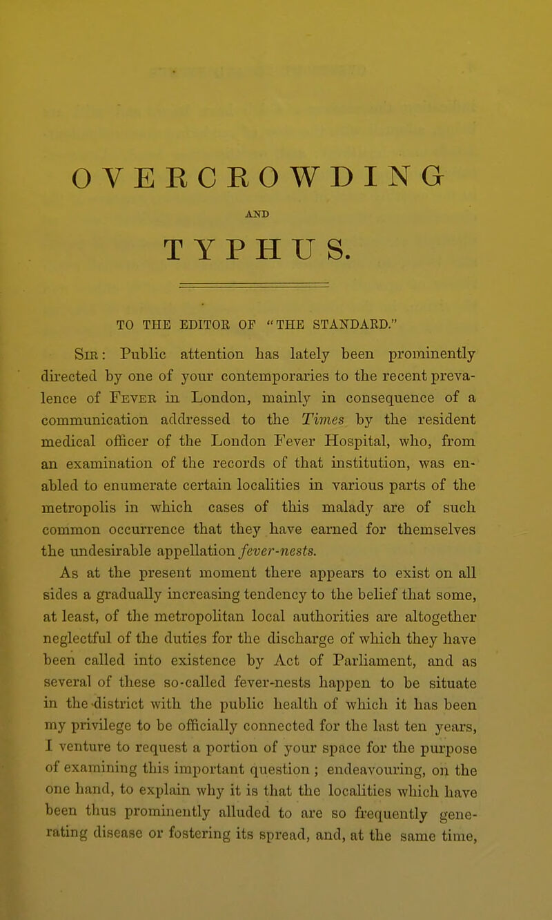 OVERCROWDING Sir: Public attention has lately been prominently directed by one of your contemporaries to the recent preva- lence of Fever in London, mainly in consequence of a communication addressed to the Tivies by the resident medical officer of the London Fever Hospital, who, from an examination of the records of that institution, was en- abled to enumerate certain localities in various parts of the metropolis in which cases of this malady are of such common occurrence that they have earned for themselves the undesirable appellation/euer-nesfs. As at the present moment there appears to exist on all sides a gradually increasing tendency to the belief that some, at least, of the metropolitan local authorities are altogether neglectful of the duties for the discharge of which they have been called into existence by Act of Parliament, and as several of these so-called fever-nests happen to be situate in the'district with the public health of which it has been my privilege to be officially connected for the last ten years, I venture to request a portion of your space for the purpose of examining this important question ; endeavouring, on the one hand, to explain why it is that the localities which have been thus prominently alluded to are so frequently gene- rating disease or fostering its spread, and, at the same time, AND TO THE EDITOE OF THE STANDARD/