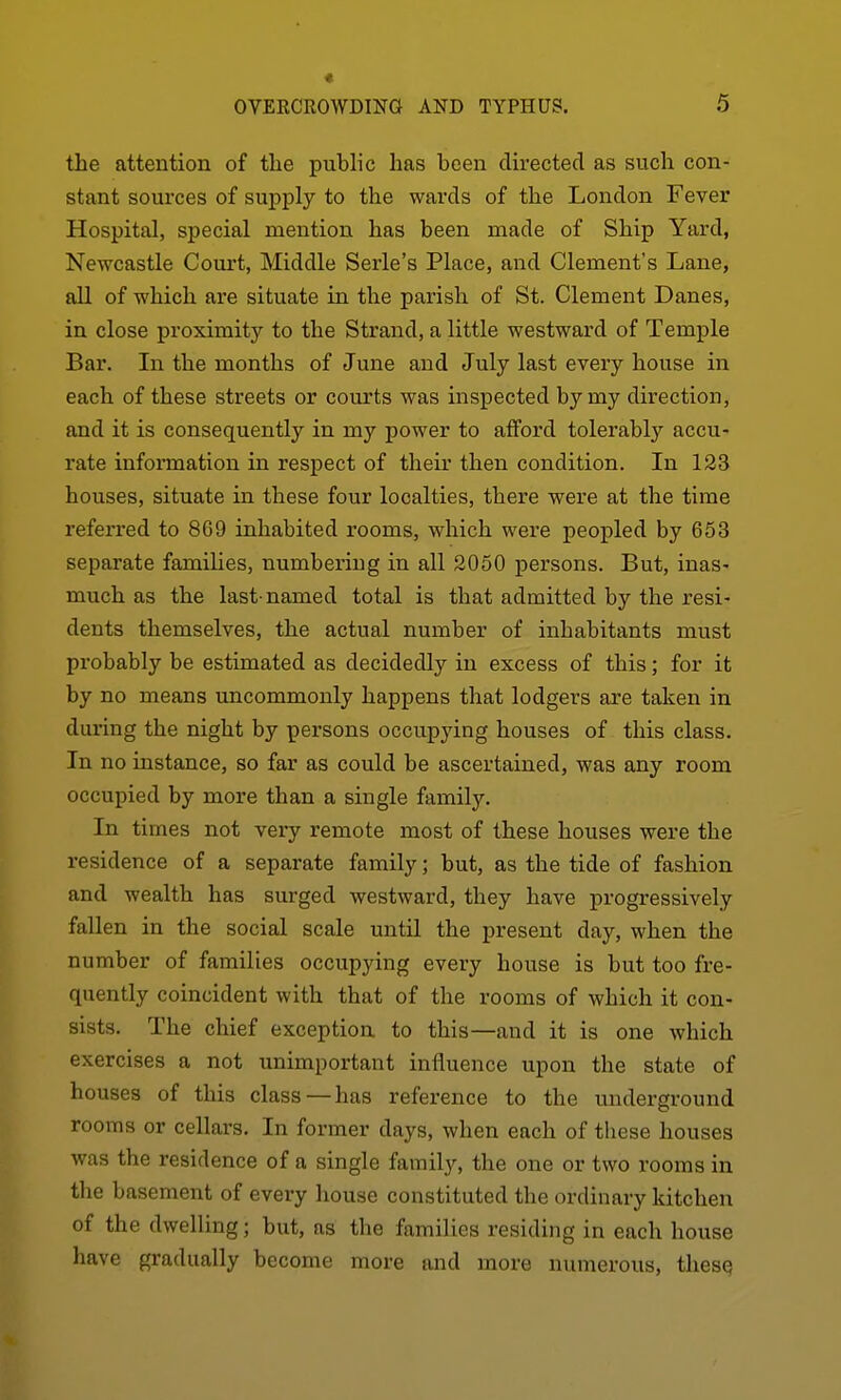 the attention of tlie public has been directed as such con- stant sources of supply to the wards of the London Fever Hospital, special mention has been made of Ship Yard, Newcastle Court, Middle Serle's Place, and Clement's Lane, all of which are situate in the parish of St. Clement Danes, in close proximity to the Strand, a little westward of Temple Bar. In the months of June and July last every house in each of these streets or courts was inspected by my direction, and it is consequently in my power to afford tolerably accu- rate information in respect of their then condition. In 123 houses, situate in these four localties, there were at the time referred to 869 inhabited rooms, which were peopled by 653 separate families, numbering in all 2050 persons. But, inas- much as the last-named total is that admitted by the resi- dents themselves, the actual number of inhabitants must probably be estimated as decidedly in excess of this; for it by no means uncommonly happens that lodgers are taken in diu-ing the night by persons occupying houses of this class. In no instance, so far as could be ascertained, was any room occupied by more than a single family. In times not very remote most of these houses were the residence of a separate family; but, as the tide of fashion and wealth has surged westward, they have progressively fallen in the social scale until the present day, when the number of families occupying every house is but too fre- quently coincident with that of the rooms of which it con- sists. The chief exception to this—and it is one which exercises a not unimportant influence upon the state of houses of this class—has reference to the underground rooms or cellars. In former days, when each of tliese houses was the residence of a single family, the one or two rooms in the basement of every house constituted the ordinary kitchen of the dwelling; but, as the families residing in each house have gradually become more and more numerous, thesq