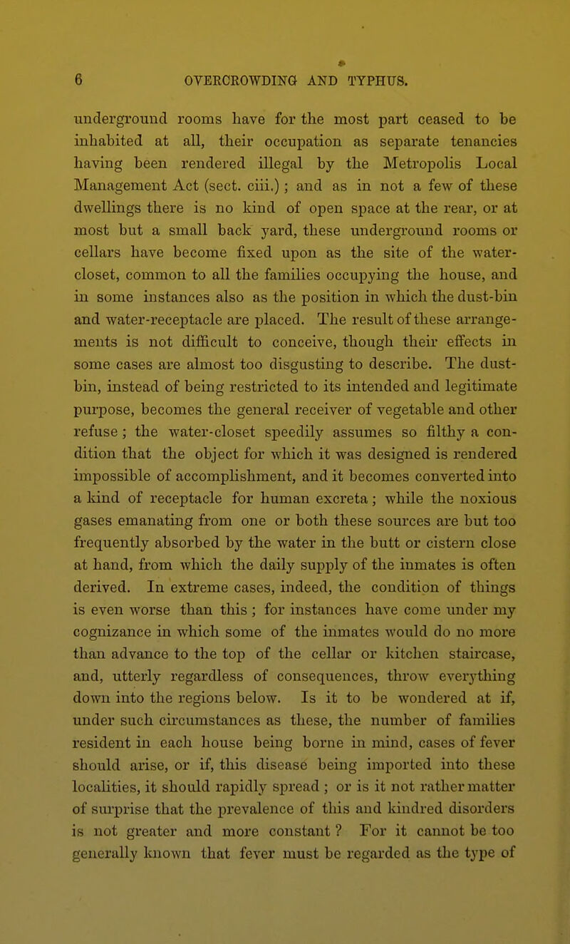 • underground rooms have for the most part ceased to be inhabited at all, their occupation as separate tenancies having been rendered illegal by the Metropolis Local Management Act (sect, ciii.); and as in not a few of these dwellings there is no kind of open space at the rear, or at most but a small back yard, these underground rooms or cellars have become fixed upon as the site of the water- closet, common to all the families occupying the house, and ill some instances also as the position in which the dust-bin and water-receptacle are placed. The result of these ai'range- ments is not difficult to conceive, though their effects in some cases are almost too disgusting to describe. The dust- bin, instead of being restricted to its intended and legitimate purpose, becomes the general receiver of vegetable and other refuse; the water-closet speedily assumes so filthy a con- dition that the object for which it was designed is rendered imj)ossible of accomplishment, and it becomes converted into a land of receptacle for human excreta; while the noxious gases emanating from one or both these sources are but too frequently absorbed by the water in the butt or cistern close at hand, from which the daily supply of the inmates is often derived. In extreme cases, indeed, the condition of things is even worse than this ; for instances have come under my cognizance in which some of the inmates would do no more than advance to the top of the cellar or kitchen staircase, and, utterly regardless of consequences, throw everj'thing down into the regions below. Is it to be wondered at if, under such circumstances as these, the number of families resident in each house being borne in mind, cases of fever should arise, or if, this disease being imported into these localities, it should rapidly spread ; or is it not rather matter of surprise that the pi'evalence of this and kindred disorders is not greater and more constant ? For it cannot be too generally luiown that fever must be regarded as the type of