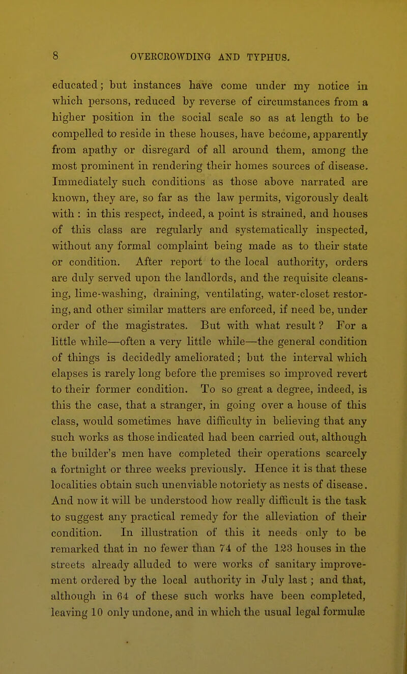 educated; but instances have come under my notice in which persons, reduced by reverse of circumstances from a higher position in the social scale so as at length to be compelled to reside in these houses, have become, apparently from apathy or disregard of all around them, among the most prominent in rendering their homes sources of disease. Immediately such conditions as those above narrated are known, they are, so far as the law permits, vigorously dealt with : in this respect, indeed, a point is strained, and houses of this class are regularly and systematically inspected, without any formal complaint being made as to their state or condition. After report to the local authority, orders are duly served upon the landlords, and the requisite cleans- ing, lime-washing, draining, ventilating, water-closet restor- ing, and other similar matters are enforced, if need be, under order of the magistrates. But with what result ? For a little while—often a very Httle while—the general condition of things is decidedly ameliorated; but the interval which elapses is rarely long before the premises so improved revert to their former condition. To so great a degree, indeed, is this the case, that a stranger, in going over a house of this class, would sometimes have difficulty in believing that any such works as those indicated had been carried out, although the builder's men have completed their operations scarcely a fortnight or three weeks previously. Hence it is that these localities obtain such unenviable notoriety as nests of disease. And now it will be understood how really difficult is the task to suggest any practical remedy for the alleviation of their condition. In illustration of this it needs only to be remarked that in no fewer than 74 of the 123 houses in the streets already alluded to were works of sanitary improve- ment ordered by the local authority in July last; and that, although in 64 of these such works have been completed, leaving 10 only undone, and in which the usual legal formulaj