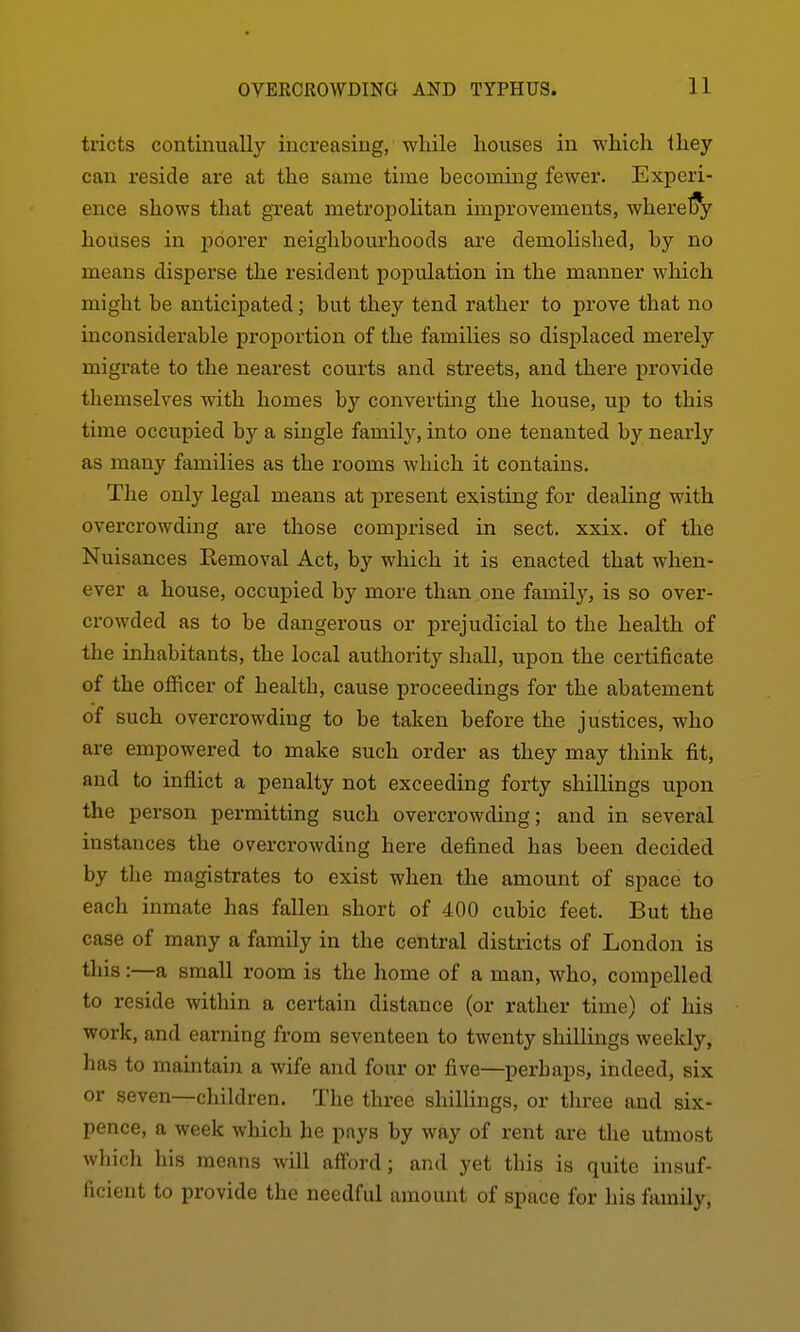 tricts continually increasing, while houses in which they can reside are at the same time becoming fewer. Experi- ence shows that great metropolitan improvements, wherelS^ houses in j)6ox'er neighbourhoods are demolished, by no means disperse the resident population in the manner which might be anticipated; but they tend rather to prove that no inconsiderable proportion of the families so displaced merely migrate to the nearest courts and streets, and there provide themselves with homes by convertmg the house, up to this time occupied by a single family, into one tenanted by nearly as many families as the rooms which it contains. The only legal means at present existing for dealing with overcrowding are those comprised in sect. xxix. of the Nuisances Eemoval Act, by which it is enacted that when- ever a house, occupied by more than one family, is so over- crowded as to be dangerous or prejudicial to the health of the inhabitants, the local authority shall, upon the certificate of the officer of health, cause proceedings for the abatement of such overcrowding to be taken before the justices, who are empowered to make such order as they may think fit, and to inflict a penalty not exceeding forty shillings upon the person permitting such overcrowding; and in several instances the overcrowding here defined has been decided by the magistrates to exist when the amount of space to each inmate has fallen short of 400 cubic feet. But the case of many a family in the central districts of London is this:—a small room is the home of a man, who, compelled to reside within a certain distance (or rather time) of his work, and earning from seventeen to twenty shillings weekly, has to maintain a wife and four or five—perhaps, indeed, six or seven—children. The three shillings, or three and six- pence, a week which he pays by way of rent are the utmost which his means will afford; and yet this is quite insuf- ficient to provide the needful amount of space for his family,