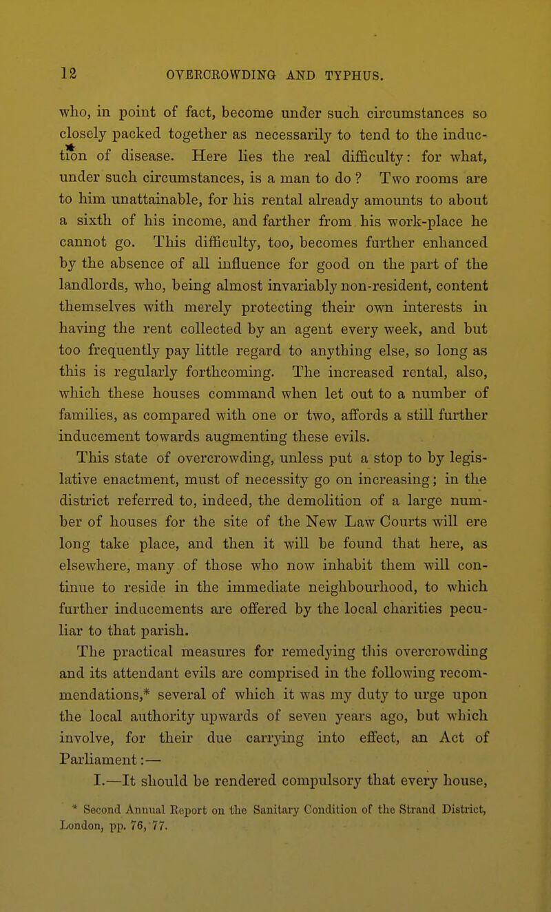 who, in point of fact, become under such circumstances so closely packed together as necessarily to tend to the induc- tion of disease. Here lies the real difficulty: for what, under such circumstances, is a man to do ? Two rooms are to him unattainable, for his rental already amounts to about a sixth of his income, and farther from his work-place he cannot go. This difficulty, too, becomes further enhanced by the absence of all influence for good on the i^art of the landlords, who, heing almost invariably non-resident, content themselves with merely protecting their own interests in having the rent collected by an agent every week, and hut too frequently pay little regard to anything else, so long as this is regularly forthcoming. The increased rental, also, which these houses command when let out to a number of families, as compared with one or two, affords a still further inducement towards augmenting these evils. This state of overcrowding, unless put a stop to by legis- lative enactment, must of necessity go on increasing; in the district referred to, indeed, the demolition of a large num- ber of houses for the site of the New Law Courts wiU ere long take place, and then it will be found that here, as elsewhere, many of those who now inhabit them will con- tinue to reside in the immediate neighbourhood, to which further inducements are offered by the local charities pecu- liar to that parish. The practical measures for remedying this overcrowding and its attendant evils are comprised in the following recom- mendations,* several of which it was my duty to urge upon the local authority upwards of seven j'-ears ago, but which involve, for then- due carrying into effect, an Act of Parliament:— I.—It should be rendered compulsory that every house, * Second Annual Report on tlie Sanitary Condition of tlie Strand District, London, pp. 76,'77.