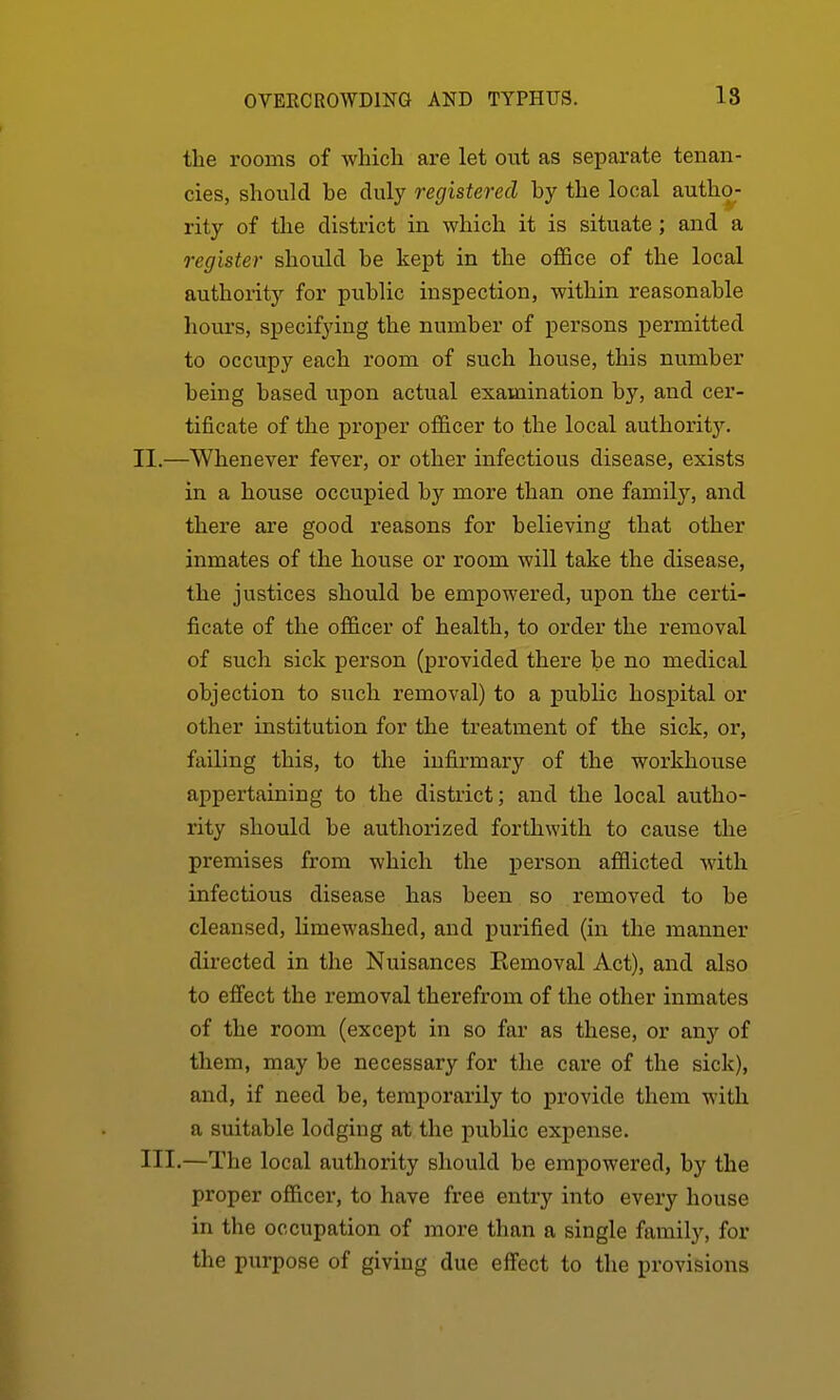 the rooms of which are let out as separate tenan- cies, should be duly registered by the local autho- rity of the district in which it is situate ; and a register should be kept in the office of the local authority for public inspection, within reasonable hours, specifying the number of persons permitted to occupy each room of such house, this number being based upon actual examination by, and cer- tificate of the proj)er officer to the local authorit3^ II. —Whenever fever, or other infectious disease, exists in a house occupied by more than one family, and there are good reasons for believing that other inmates of the house or room will take the disease, the justices should be empowered, upon the certi- ficate of the officer of health, to order the removal of such sick person (provided there be no medical objection to such removal) to a public hospital or other institution for the treatment of the sick, or, failing this, to the infirmary of the workhouse appertaining to the district; and the local autho- rity should be authorized forthwith to cause the premises from which the person afflicted with infectious disease has been so removed to be cleansed, limewashed, and purified (in the manner directed in the Nuisances Eemoval Act), and also to effect the removal therefrom of the other inmates of the room (except in so far as these, or any of them, may be necessary for the care of the sick), and, if need be, temporarily to provide them with a suitable lodging at the public expense. III. —The local authority should be empowered, by the proper officer, to have free entry into every house in the occupation of more than a single family, for the purpose of giving due effect to tlie provisions