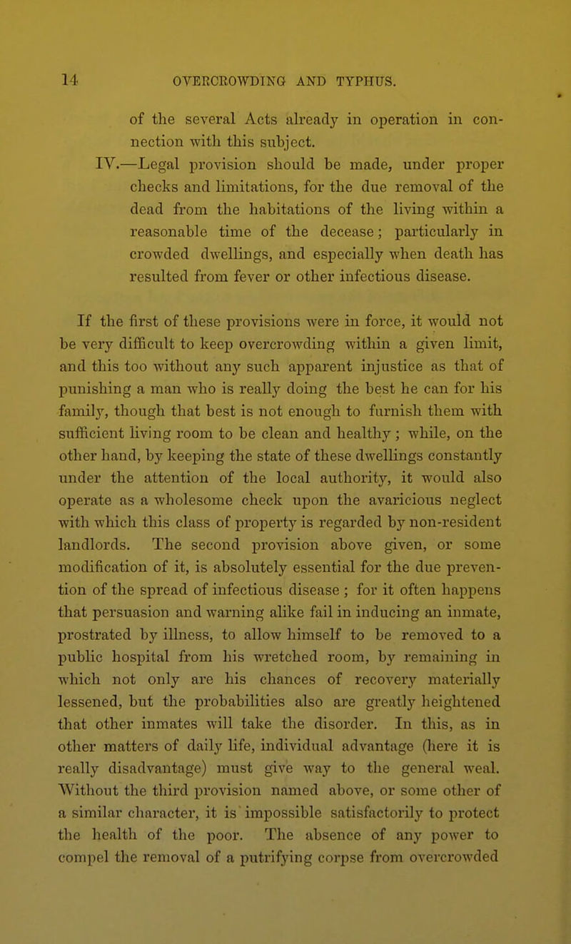 of the several Acts already in operation in con- nection with this subject. IV.—Legal provision should be made, under proper checks and limitations, for the due removal of the dead from the habitations of the living within a reasonable time of the decease; particularly in crowded dwellings, and especially when death has resulted from fever or other infectious disease. If the first of these provisions were in force, it would not be very difficult to keep overcroAvding within a given limit, and this too without any such apparent injustice as that of punishing a man who is really doing the best he can for his family, though that best is not enough to furnish them with sufficient living room to be clean and healthy ; while, on the other hand, by keeping the state of these dwellings constantly under the attention of the local authority, it would also operate as a wholesome check upon the avaricious neglect with which this class of property is regarded by non-resident landlords. The second provision above given, or some modification of it, is absolutely essential for the due preven- tion of the spread of infectious disease ; for it often happens that persuasion and warning alike fail in inducing an inmate, prostrated by illness, to allow himself to be removed to a public hospital from his wretched room, by remaining in which not only are his chances of recoverj'- materially lessened, but the probabilities also are greatly heightened that other inmates will take the disorder. In this, as in other matters of daily life, individual advantage (here it is really disadvantage) must give way to the general weal. Without the third provision named above, or some other of a similar character, it is impossible satisfactorily to protect the health of the poor. The absence of any power to compel the removal of a putrifying corpse from overcrowded