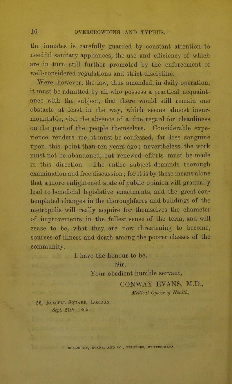 the inmates is carefully guarded by constant attention to needful sanitary appliances, the use and efficiency of which are in turn still further promoted by the enforcement of well-considered regulations and strict discipline. Were, however, the law, thus amended, in daily operation, it must be admitted by all who possess a practical acquaint- ance with the subject, that there would still remain one obstacle at least in the way, which seems almost insur- mountable, viz., the absence of a due regard for cleanliness on the part of the peoj)le themselves. Considerable expe- rience renders me, it must be confessed, far less sanguine upon this point than ten years ago ; nevertheless, the work must not be abandoned, but renewed efforts must be made in this direction. The entire subject demands thorough examination and free discussion; for it is by these means alone that a more enlightened state of public opinion will gradually lead to beneficial legislative enactments, and the great con- templated changes in the thoi'oughfares and buildings of the metropolis will really acquire for themselves the character of improvements in the fullest sense of the term, and will cease to be, what they are now threatening to become, sources of illness and death among the poorer classes of the community. I have the honour to be. Sir, Your obedient humble servant, CONWAY EVANS, M.D., Medical Officer of HcaWi, 56, Russell Square, London. Sept. 27th, 1865. nnADBunv, evanb, and co., printkrs, whitefriam.