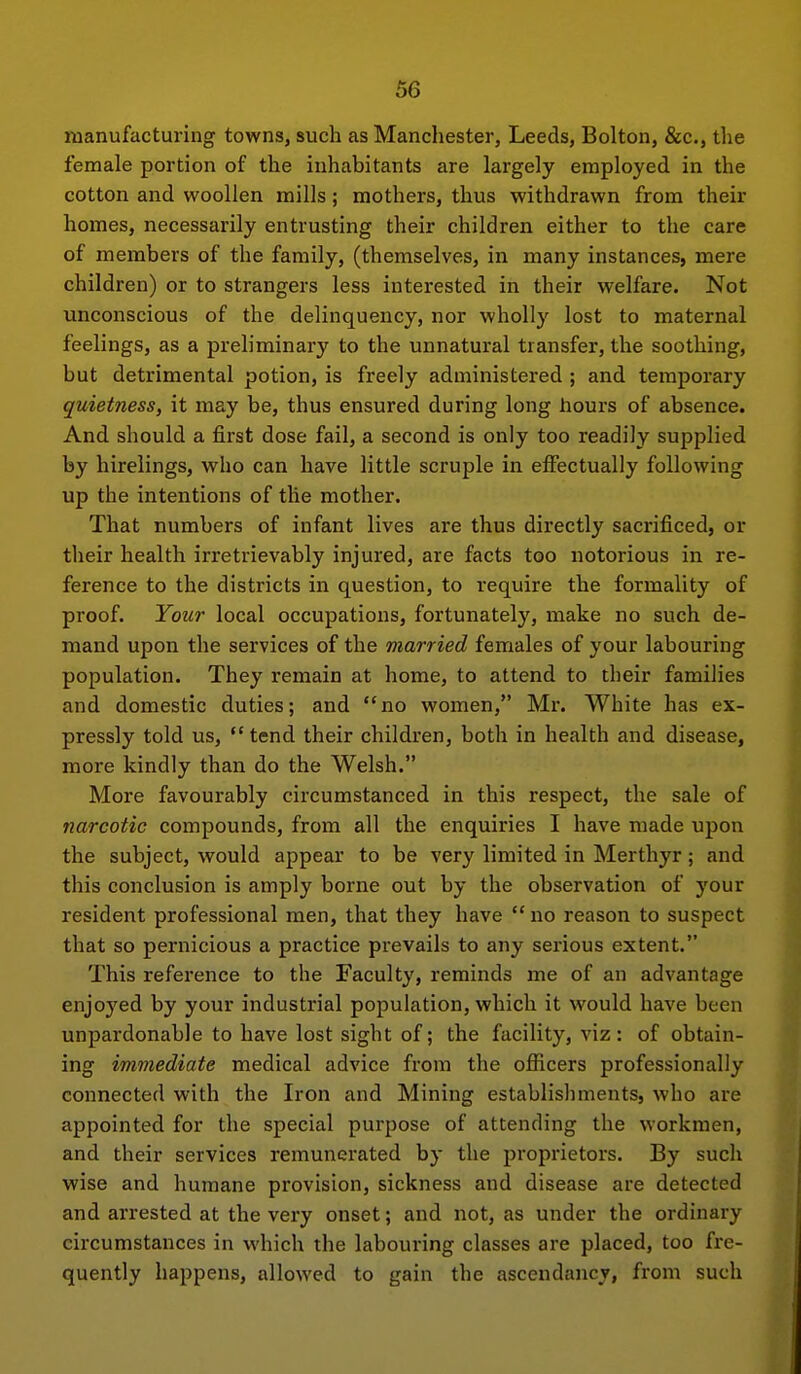 manufacturing towns, such as Manchester, Leeds, Bolton, &c., the female portion of the inhabitants are largely employed in the cotton and woollen mills; mothers, thus withdrawn from their homes, necessarily entrusting their children either to the care of members of the family, (themselves, in many instances, mere children) or to strangers less interested in their welfare. Not unconscious of the delinquency, nor wholly lost to maternal feelings, as a preliminary to the unnatural transfer, the soothing, but detrimental potion, is freely administered ; and temporary quietness, it may be, thus ensured during long hours of absence. And should a first dose fail, a second is only too readily supplied by hirelings, who can have little scruple in effectually following up the intentions of the mother. That numbers of infant lives are thus directly sacrificed, or their health irretrievably injured, are facts too notorious in re- ference to the districts in question, to require the formality of proof. Your local occupations, fortunately, make no such de- mand upon the services of the married females of your labouring population. They remain at home, to attend to their families and domestic duties; and no women, Mr. White has ex- pressly told us,  tend their children, both in health and disease, more kindly than do the Welsh. More favourably circumstanced in this respect, the sale of narcotic compounds, from all the enquiries I have made upon the subject, would appear to be very limited in Merthyr; and this conclusion is amply borne out by the observation of your resident professional men, that they have  no reason to suspect that so pernicious a practice prevails to any serious extent. This reference to the Faculty, reminds me of an advantage enjoyed by your industrial population, which it would have been unpardonable to have lost sight of; the facility, viz : of obtain- ing immediate medical advice from the officers professionally connected with the Iron and Mining establishments, who are appointed for the special purpose of attending the workmen, and their services remunerated by the proprietors. By such wise and humane provision, sickness and disease are detected and arrested at the very onset; and not, as under the ordinary circumstances in which the labouring classes are placed, too fre- quently happens, allowed to gain the ascendancy, from such