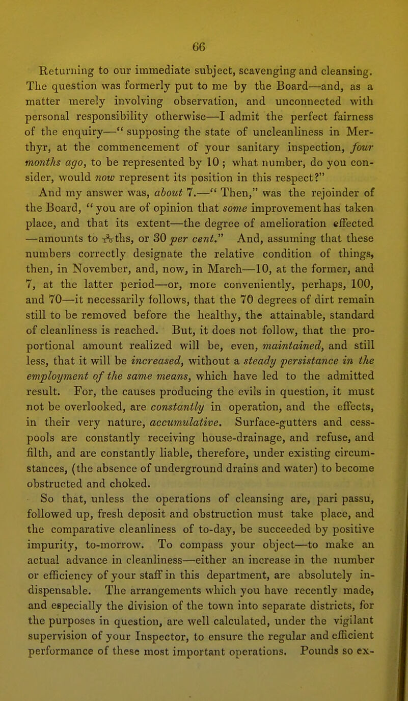 Returning to our immediate subject, scavenging and cleansing. The question was formerly put to me by the Board—and, as a matter inerely involving observation, and unconnected with personal responsibility otherwise—I admit the perfect fairness of the enquiry— supposing the state of uncleanliness in Mer- thyr, at the commencement of your sanitary inspection, jour months ago, to be represented by 10 ; what number, do you con- sider, would now represent its position in this respect? And my answer was, about 7.— Then, was the rejoinder of the Board, you are of opinion that some improvement has taken place, and that its extent—the degree of amelioration effected —amounts to ^ths, or SO per cent. And, assuming that these numbers correctly designate the relative condition of things, then, in November, and, now, in March—10, at the former, and 7, at the latter period—or, more conveniently, perhaps, 100, and 70—it necessarily follows, that the 70 degrees of dirt remain still to be removed before the healthy, the attainable, standard of cleanliness is reached. But, it does not follow, that the pro- portional amount realized will be, even, maintained, and still less, that it will be increased, without a steady persistance in the employment of the same means, which have led to the admitted result. For, the causes producing the evils in question, it must not be overlooked, are constantly in operation, and the effects, in their very nature, accumulative. Surface-gutters and cess- pools are constantly receiving house-drainage, and refuse, and filth, and are constantly liable, therefore, under existing circum- stances, (the absence of underground drains and water) to become obstructed and choked. So that, unless the operations of cleansing are, pari passu, followed up, fresh deposit and obstruction must take place, and the comparative cleanliness of to-day, be succeeded by positive impurity, to-morrow. To compass your object—to make an actual advance in cleanliness—either an increase in the number or efficiency of your staff in this department, are absolutely in- dispensable. The arrangements which you have recently made, and especially the division of the town into separate districts, for the purposes in question, are well calculated, under the vigilant supervision of your Inspector, to ensure the regular and efficient performance of these most important operations. Pounds so ex-