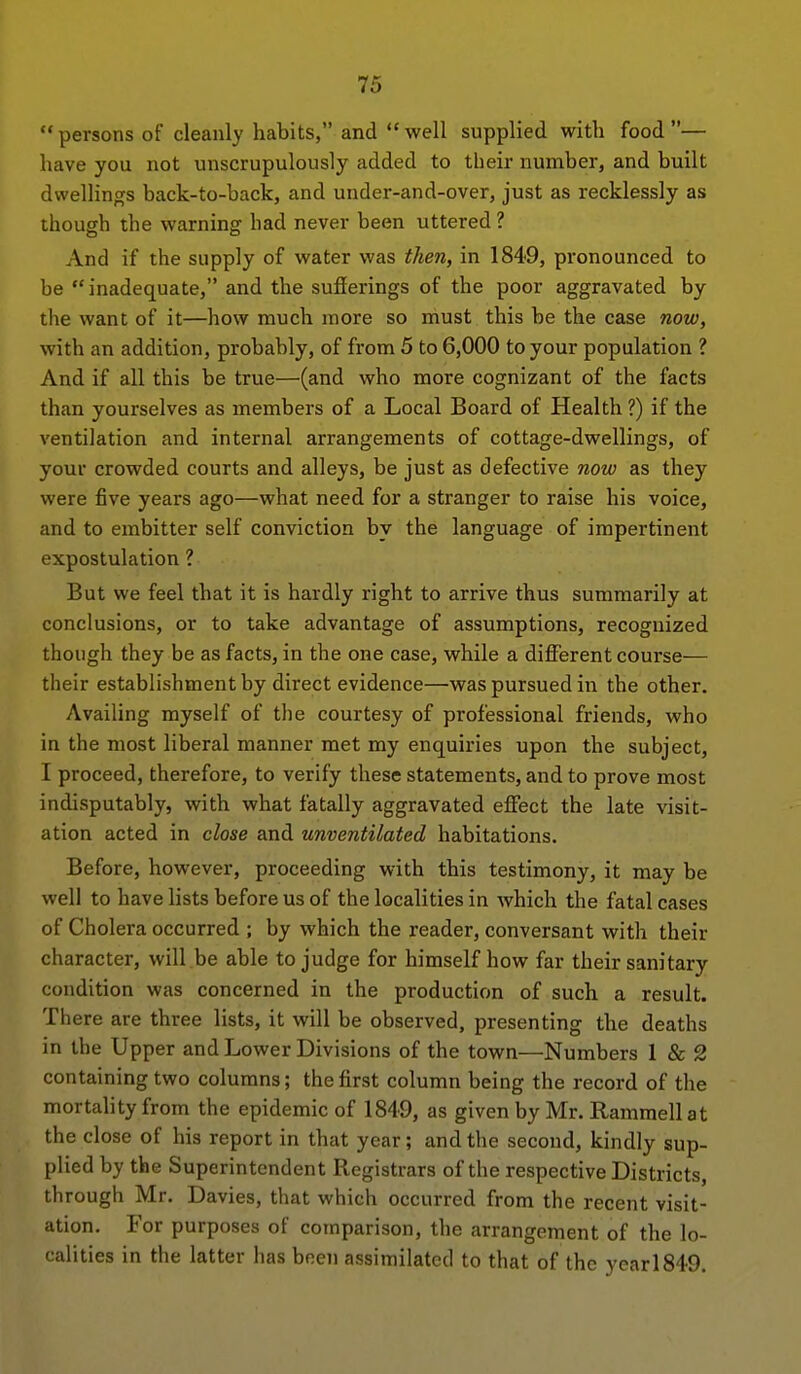 persons of cleanly habits, and well supplied with food— have you not unscrupulously added to tlieir number, and built dwellings back-to-back, and under-and-over, just as recklessly as though the warning had never been uttered ? And if the supply of water was then, in 1849, pronounced to be inadequate, and the sufierings of the poor aggravated by the want of it—how much more so must this be the case now, with an addition, probably, of from 5 to 6,000 to your population 1 And if all this be true—(and who more cognizant of the facts than yourselves as members of a Local Board of Health ?) if the ventilation and internal arrangements of cottage-dwellings, of your crowded courts and alleys, be just as defective now as they were five years ago—what need for a stranger to raise his voice, and to embitter self conviction by the language of impertinent expostulation ? But we feel that it is hardly right to arrive thus summarily at conclusions, or to take advantage of assumptions, recognized though they be as facts, in the one case, while a different course— their establishment by direct evidence—was pursued in the other. Availing myself of the courtesy of professional friends, who in the most liberal manner met my enquiries upon the subject, I proceed, therefore, to verify these statements, and to prove most indisputably, with what fatally aggravated effect the late visit- ation acted in close and unventilated habitations. Before, however, proceeding with this testimony, it may be well to have lists before us of the localities in which the fatal cases of Cholera occurred ; by which the reader, conversant with their character, will.be able to judge for himself how far their sanitary condition was concerned in the production of such a result. There are three lists, it will be observed, presenting the deaths in the Upper and Lower Divisions of the town—Numbers 1 & 2 containing two columns; the first column being the record of the mortality from the epidemic of 1849, as given by Mr. Ramraell at the close of his report in that year; and the second, kindly sup- plied by the Superintendent Registrars of the respective Districts, through Mr. Davies, that which occurred from the recent visit- ation. For purposes of comparison, the arrangement of the lo- calities in the latter has been assimilated to that of the yearl849.