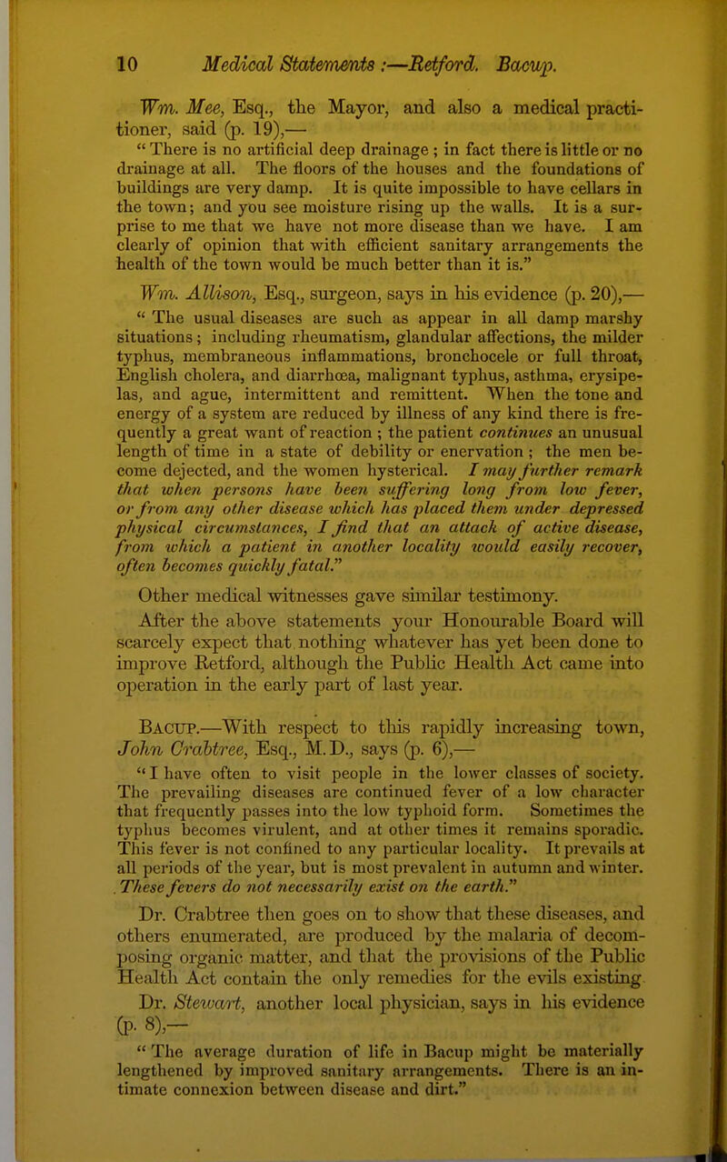 Wm. Mee, Esq., the Mayor, and also a medical practi- tioner, said (p. 19),—  There is no artificial deep drainage ; in fact there is little or no drainage at all. The floors of the houses and the foundations of buildings are very damp. It is quite impossible to have cellars in the town; and you see moisture rising up the walls. It is a sur- prise to me that we have not moi'e disease than we have. I am clearly of opinion that with efficient sanitary arrangements the health of the town would be much better than it is. TFm. Allison, surgeon, says in his evidence (p. 20),—  The usual diseases are such as appear in all damp marshy situations; including rheumatism, glandular affections, the milder typhus, membraneous inflammations, bronchocele or full throat, English cholera, and diarrhoea, malignant typhus, asthma, erysipe- las, and ague, intermittent and remittent. When the tone and energy of a system are reduced by illness of any kind there is fre- quently a great want of reaction ; the patient contimces an unusual length of time in a state of debility or enervation ; the men be- come dejected, and the women hysterical. / may further remark that when persons have been suffering long from loiv fever, or from any other disease which has placed them under depressed physical circumstances, I find that an attach of active disease, from xohich a patient in another locality toould easily recover, often becomes quickly fatal. Other medical witnesses gave similar testimony. After the above statements yom- Honoitrable Board will scarcely expect that, nothing whatever has yet been done to improve Retford, although the Public Health Act c^me into operation in the early part of last year. Bacup.—With respect to this rapidly increasing town, John Crahtree, Esq., M. D., says (p. 6),—  I have often to visit people in the lower classes of society. The prevailing diseases are continued fever of a low character that frequently passes into the low typhoid form. Sometimes the typhus becomes virulent, and at other times it remains sporadic. This fever is not confined to any particular locality. It prevails at all periods of the year, but is most prevalent in autumn and winter. . These fevers do not necessarily exist on the earth. Dr. Crabtree then goes on to show that these diseases, and others enumerated, ai'e produced by the malaria of decom- posing organic matter, and that the provisions of the Public Health Act contain the only remedies for tlie evils existing. Dr. Stewaii, another local physician, says in his evidence (P- 8),-  The average duration of life in Bacup might be materially lengthened by improved sanitary arrangements. There is an in- timate connexion between disease and dirt.