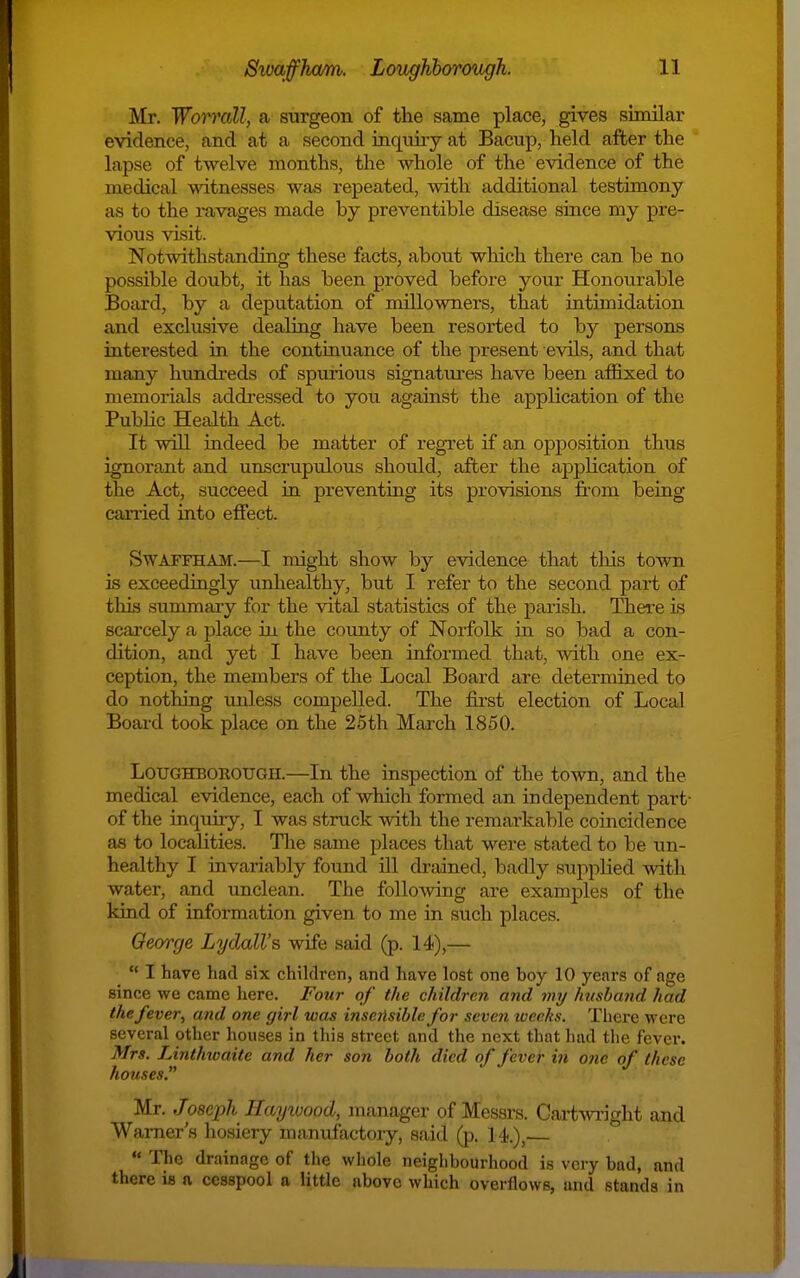 Mr. Woimill, a surgeon of the same place, gives similar eAridence, and at a second iaquiiy at Bacup, held after the lapse of twelve months, the whole of the evidence of the medical witnesses was repeated, with additional testimony as to the ravages made by preventible disease since my pre- vious visit. Notwithstanding these facts, about which there can be no possible doubt, it has been proved before your Honourable Board, by a deputation of nullowners, that intimidation and exclusive dealing have been resorted to by persons interested in the continuance of the present evils, and that many hundreds of spurious signatures have been affixed to memorials addressed to you against the application of the PubHc Health Act. It will indeed be matter of regret if an opposition thus ignorant and unscru.pulous should, after the application of the Act, succeed in preventing its provisions from being canied into effect. SwAFFHAM.—I might show by evidence that tins town is exceedingly unhealthy, but I refer to the second part of this summary for the vital statistics of the paiish. Theie is scarcely a place in the county of Norfolk in so bad a con- dition, and yet I have been informed that, with one ex- ception, the members of the Local Board are determined to do nothing unless compelled. The first election of Local Board took place on the 25th March 1850. LOUGHBOEOUGH.—In the inspection of the town, and the medical evidence, each of which formed an independent part- of the inquiry, I was struck with the remarkable coincidence as to localities. Tlie same places that were stated to be un- healthy I invariably found ill drained, badly supplied with water, and unclean. The following are examples of the kind of information given to me in such places. Qeorcje Lydall's wife said (p. 14),—  I have had six children, and have lost one boy 10 years of age since we came here. Four of the children and v^y husband had the fever, and one girl was insensible for seven weeks. There were several other houses in this street and the next that had the fever. Mrs. Linthioaite and her son both died of fever in one of these houses. Mr. Joseph Ilayiuood, manager of Messrs. Cartm-ight and Warner's liosiery manufactory, said (p. 14.),  The drainage of the wliole neighbourhood is very bad, and there is a cesspool a little above which overflows, and stands in