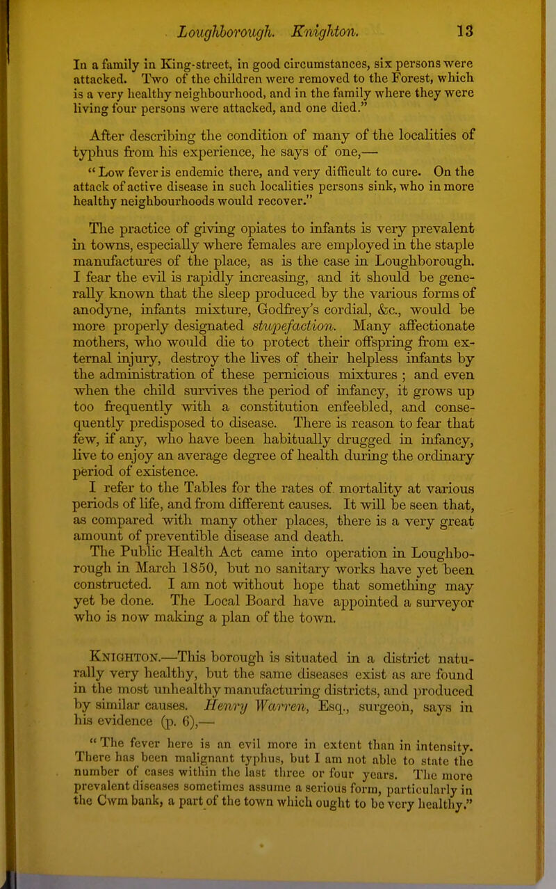 In a family in King-street, in good circumstances, six persons were attacked. Two of the children were removed to the Forest, which is a very healthy neighbourhood, and in the family where they were living four persons were attacked, and one died. After describing the condition of many of the localities of typhus fi-om his experience, he says of one,— *' Low fever is endemic there, and very difficult to cure. On the attack of active disease in such localities persons sink, who in more healthy neighbourhoods would recover. Tlie practice of giving opiates to infants is very prevalent in towns, especially where females are employed in the staple manufactures of the place, as is the case in Loughborough. I fear the evil is rapidly increasing, and it should be gene- rally known that the sleep produced by the various forms of anodyne, infants mixture, Godfrey's cordial, &c., would be more properly designated stwpefaction. Many aflfectionate mothers, who would die to protect their offspring jfrom ex- ternal injury, destroy the lives of their helpless infants by the administration of these pernicious mixtures ; and even when the child survives the period of infancy, it grows up too frequently with a constitution enfeebled, and conse- quently predisposed to disease. There is reason to fear that few, if any, who have been habitually drugged in infancy, live to enjoy an average degree of health during the ordinary period of existence. I refer to the Tables for the rates of mortality at various periods of life, and from different causes. It will be seen that, as compared with many other places, there is a very great amount of preventible disease and death. The Public Health Act came into operation in Loughbo- rough in March 1850, but no sanitary works have yet been constructed. I am not without hope that sometlaing may yet be done. The Local Board have appointed a surveyor who is now making a plan of the town. Knighton.—This borough is situated in a district natu- rally very healthy, but the same diseases exist as are found in the most unhealthy manufactuiing districts, and produced by similar causes. Henry WaiTen, Esq., surgeon, says in his evidence (p. 6),—  The fever here is an evil more in extent than in intensity. There has been malignant typluis, but I am not able to state the number of cases within the last three or four yeai's. Tlie more prevalent diseases sometimes assume a serious form, particularly in the Cwm bank, a part of the town which ought to be very healthy.