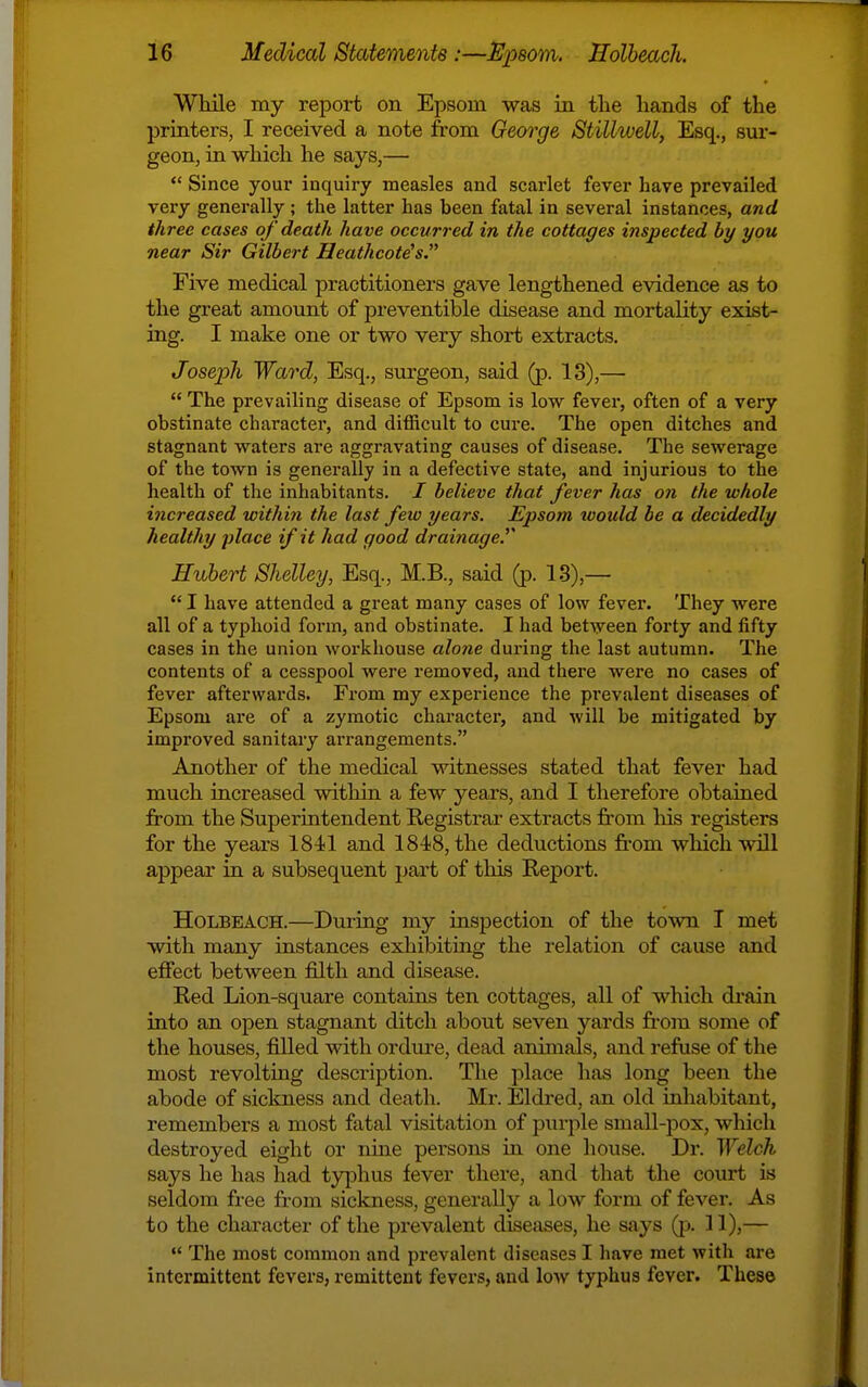 While my report on Epsom was in the hands of the printers, I received a note from George Stillwell, Esq., sur- geon, in which he says,—  Since your inquiry measles and scarlet fever have prevailed very generally ; the latter has been fatal in several instances, and three cases of death have occurred in the cottages inspected by you near Sir Gilbert Heathcote's. Five medical practitioners gave lengthened evidence as to the great amount of preventible disease and mortality exist- ing. I make one or two very short extracts. Joseph Ward, Esq., surgeon, said (p. 13),—  The prevailing disease of Epsom is low fever, often of a very obstinate charactei, and difficult to cure. The open ditches and stagnant waters are aggravating causes of disease. The sewerage of the town is generally in a defective state, and injurious to the health of the inhabitants. / believe that fever has on the whole increased within the last few years. Epsom would be a decidedly healthy place if it had good drainage.^' Hubert Shelley, Esq., M.B., said (p. 13),—  I have attended a great many cases of low fever. They were all of a typhoid form, and obstinate. I had between forty and fifty cases in the union workhouse alone during the last autumn. The contents of a cesspool were removed, and there were no cases of fever afterwards. From my experience the prevalent diseases of Epsom are of a zymotic character, and will be mitigated by improved sanitary arrangements. Another of the medical witnesses stated that fever had much increased within a few years, and I therefore obtained from the Superintendent Registrar extracts from his registers for the years 1841 and 1848, the deductions fi-om which will appear in a subsequent part of this Report. HoLBEACH.—During my inspection of the town I met with many instances exhibiting the relation of cause and effect between filth and disease. Red Lion-square contains ten cottages, all of which di'ain into an open stagnant ditch about seven yards fr'om some of the houses, filled with ordure, dead animals, and refuse of the most revolting description. The place has long been the abode of sickness and death. Mr. Eldred, an old inhabitant, remembers a most fatal visitation of purple small-pox, which destroyed eight or nme persons in one house. Dr. ^YelcJl says he has had typhus fever there, and that the court is seldom free from sickness, generally a low form of fever. As to the character of the prevalent diseases, he says Qj. 11),—  The most common and prevalent diseases I have met with are intermittent fevers, remittent fevers, and low typhus fever. These