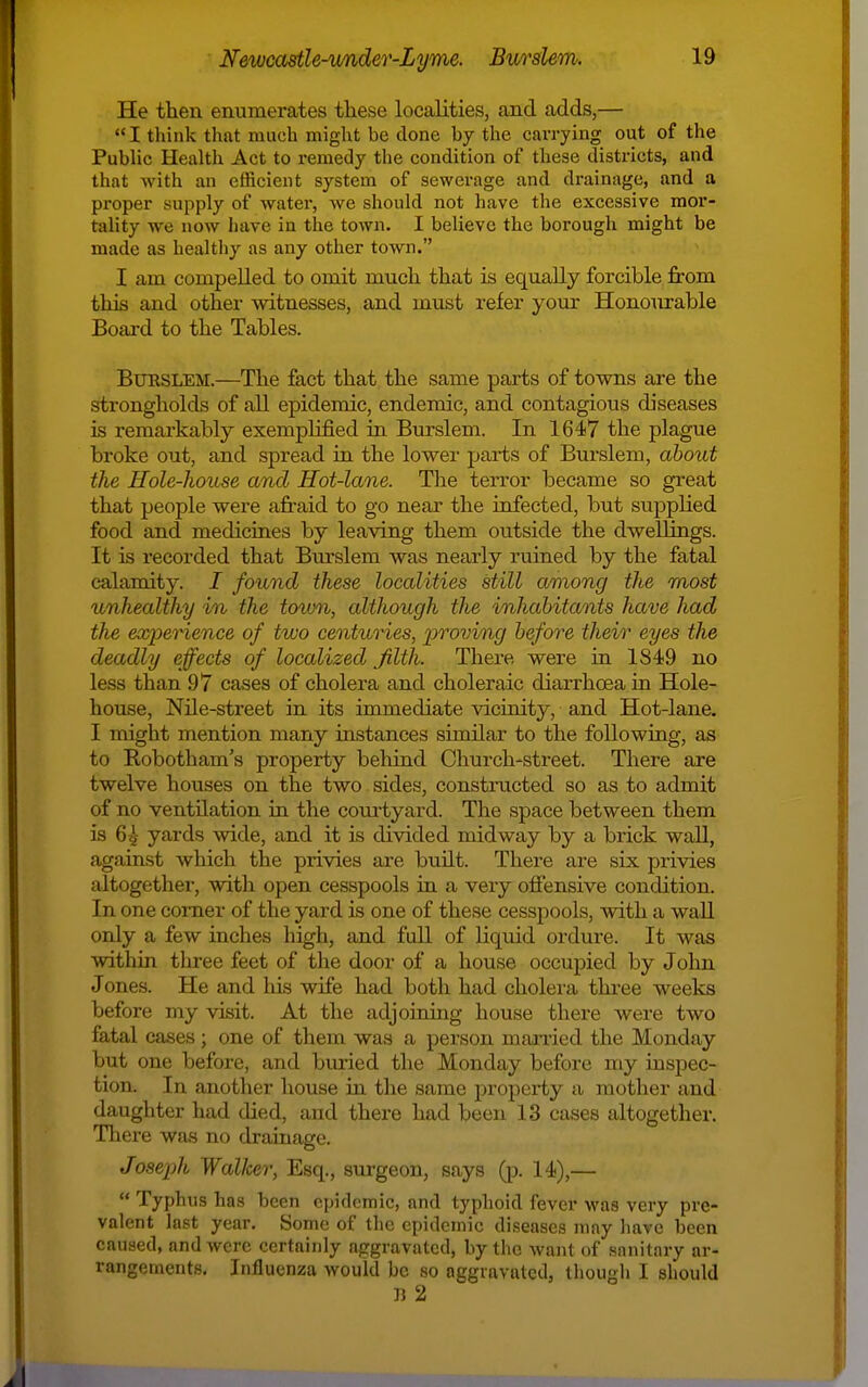 He then enumerates tliese localities, and adds,— I think that much might be clone by the carrying out of the Public Health Act to remedy the condition of these districts, and that with an efficient system of sewerage and drainage, and a proper supply of water, we should not have the excessive mor- tality we now have in the town. I believe the borough might be made as healtliy as any other town. I am compelled to omit mucli that is equally forcible from this and other witnesses, and must refer your Honourable Board to the Tables. BxmsLEM.—The fact that the same parts of towns are the strongholds of all epidemic, endemic, and contagious diseases is remarkably exemplified in Bursiem. In 1647 the plague broke out, and spread in the lower parts of Bursiem, about the Hole-house and Hot-lane. The terror became so great that people were afraid to go near the infected, but supplied food and medicines by leaving them outside the dwellings. It is recorded that Bm'slem was nearly ruined by the fatal calamity. I found these localities still among the most unhealthy in the toum, although the inhabitants have had the experience of two centuries, proving before their eyes the deadly effects of localized filth. There were ia 1849 no less than 97 cases of cholera and choleraic diarrhoea in Hole- house, Nile-street in its immediate vicinity, and Hot-lane. I might mention many instances similar to the following, as to Robotham's property behiad Church-street. There are twelve houses on the two sides, constructed so as to admit of no ventilation in the com-tyard. The space between them is 6^ yards wide, and it is divided midway by a brick wall, against which the privies are built. There are six privies altogether, with open cesspools ia a very offensive condition. In one corner of the yard is one of these cesspools, with a wall only a few inches high, and full of liquid ordure. It was within three feet of the door of a house occupied by John Jones. He and his wife had both had cholera three weeks before my visit. At the adjoining house there were two fatal cases; one of them waa a person manied the Monday but one before, and buried the Monday before my inspec- tion. In another house in tlie same property a mother and daughter had died, and there had been 1.3 cases altogether. There was no drainage. Josej)h Walker, Esq., surgeon, says (p. 14),—  Typhus has been epidemic, and typhoid fever was very pre- valent last year. Some of the epidemic diseases may have been caused, and were certainly aggravated, by the want of sanitary ar- rangements. Influenza would be so aggravated, though I should IJ 2