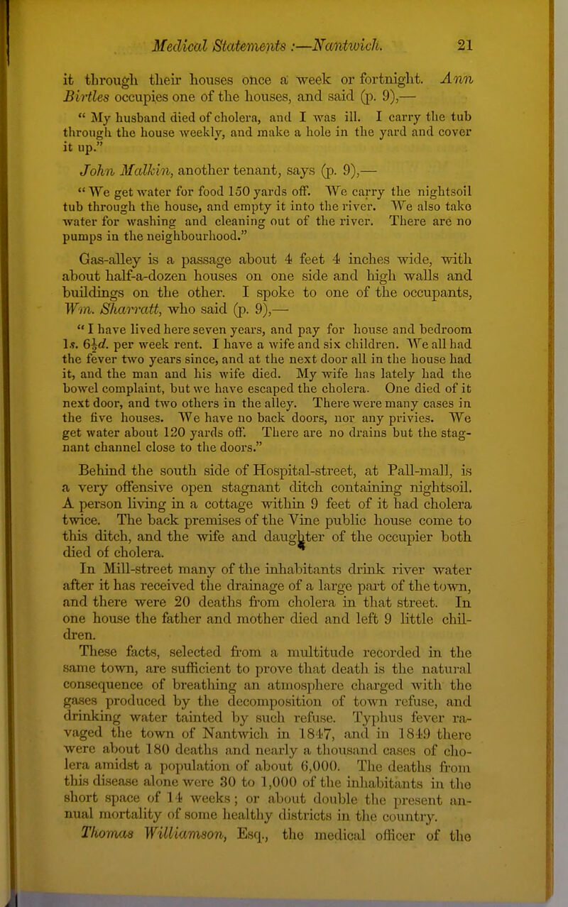 it through tlieir houses once ai -week or fortniglit. Ann Birtles occupies one of the houses, and said (p. 9),—  My husband died of cholera, and I was ill. I cany the tub through the house weekly, and make a hole in the yard and cover it up. John Malkin, another tenant, says (p. 9),— We get water for food 150 yards off. We carry the nightsoil tub through the house, and empty it into the river. We also tako water for washing and cleaning out of the river. There are no pumps in the neighbourhood. Gas-alley is a passage about 4 feet 4 inches wide, witli about half-a-dozen houses on one side and high walls and buildings on the other. I spoke to one of the occupants, Wm. Shan'att, who said (p. 9),—  I have lived here seven years, and pay for house and bedroom 1.1. 6^d. per week rent. I have a wife and six children. We all had the fever two years since, and at the next door all in the house had it, and the man and his wife died. My wife has lately had the bowel complaint, but we have escaped the cholera. One died of it next door, and tAvo others in the alley. There were many cases in the five houses. We have no back doors, nor any privies. We get water about 120 yards off. There are no drains but the stag- nant channel close to the doors. Behind the south side of Hospital-street, at Pall-mall, is a very offensive open stagnant ditch containing nightsoil. A person living in a cottage within 9 feet of it had cholera twice. The back premises of the Viae public house come to this ditch, and the wife and daughter of the occupier both died of cholera. In Mill-street many of the inhabitants drink river water after it has received the drainage of a large part of the town, and there were 20 deaths j&'om cholera in tliat street. In one house the father and mother died and left 9 little chil- dren. These facts, selected from a multitude recorded in the same town, are sufficient to prove that death is the natui-al consequence of breathing an atmosphere charged with the gases produced by the decomposition of town refuse, and drinking water tainted by such refuse. Typhus fever ra- vaged the town of Nantwich in 181<7, anil in 1849 there were about 180 deaths and nearly a thousand cases of cho- lera amidst a population of about 6,000. The deaths from this disease alone Avere 30 to 1,000 of the inliabitants in the short space of 14 weeks; or about double the present an- nual mortality of some healtliy districts in the country. Thomas WiUiavison, Esq., the medical officer of the