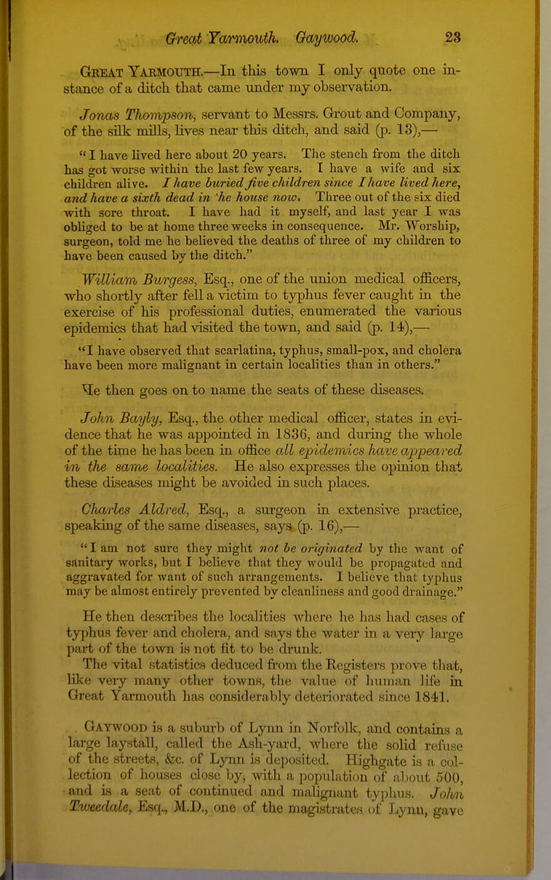 Gbeat Yarmouth.—In this town I only quote one in- stance of a ditch that came under ray observation. Jonas Thompson, servant to Messrs. Grout and Company, of the sUk mills, lives near this ditch, and said (p. 13),—  I have lived here about 20 years. The stench from the ditch has got worse within the last few years. I have a wife and six children alive. / have buried five children since I have lived here, and have a sixth dead in he house note. Three out of the six died with sore throat. I have had it myself, and last year I was obliged to be at home three weeks in consequence. Mr. Worship, surgeon, told me he believed the deaths of three of my children to have been caused by the ditch. William Burgess, Esq., one of the union medical officers, who shortly after fell a victim to typhus fever caught in the exercise of his professional duties, enumerated the various epidemics that had visited the town, and said (p. 14),— I have observed that scarlatina, typhus, smaU-pox, and cholera have been more malignant in certain localities than in others. ^e then goes on to name the seats of these diseases. John Bayly, Esq., the other medical officex, states in eAd- dence that he was appointed in 1836, and during the whole of the time he has been in office all epidemics have appeared in the same localities. He also expresses the opinion that these diseases might be avoided in such places. Charles Aldred, Esq., a surgeon in extensive practice, speaking of the same diseases, says (p. 16),—  I am not sure they might not be originated by the want of sanitary works, but I believe that they would be pi-opagated and aggravated for want of such arrangements. I believe that typhus may be almost entirely prevented by cleanliness and good drainage. He then describes the localities where he has had cases of typhus fever and cholera, and says the water in a very large part of the town is not fit to be drunk. The vital statistics deduced from the Registers prove that, like very many other towns, the value of human life in Great Yarmouth has considerably deteriorated since 1841. Gaywood is a suburb of Lynn in Norfolk, and contains a large laystall, called the Ash-yard, where the solid refuse of the streets, &c. of Lynn is deposited. Highgate is a col- lection of houses close by, with a population of about 500, and is a seat of continued and malignant typhus. John Tweedale, Esq., M.D., one of the magistrates of Lynn, gave