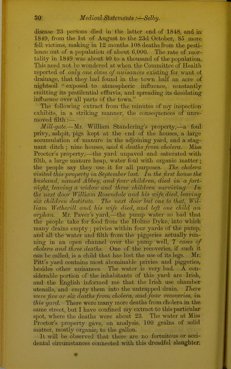 disease 23 persons died in the latter end of 1848, and in 1849, from the 1st of August to the 23d October, 85 more fell victims, making in 12 montlis 108 deaths from the pesti- lence out of a population of about 6,000. The rate of mor- tality in 1849 was about 40 to a thousand of the population. This need not be wondered at when the Committee of Health reported of only one class of nuisances existing for want of diainage, that they had found in the town half an acre of nightsoil  exposed to atmospheric influence, constantly emitting its pestilential effluvia, and spreading its desolating influence over all parts of the town. The following extract from the minutes of my inspection exhibits, in a striking manner, the consequences of uni-e- moved filth:— Mill-gate.—Mr. William Standering's property,—a foid privy, ashpit, pigs kept at the end of the houses, a large accumulation of manure in the adjoining yard, and a stag- nant ditch ; nine houses, owicZ 6 deaths from cholera. Miss Proctor's property,—the yard unpaved and saturated with filth, a large manure heap, water foul with organic matter ; the people say they use it for all pm-poses. The cholera visited this pro2)erty in Septemher last. In the first house the husband, named Abbey, and four children, died in a fort- night, leaving a widow and three children surviving. In the next door William Rosendale and his wife died, leaving six children destitute. The next door but one to that, Wil- liam WetheHll and his wife died, and left one child an orphan. Mr. Paver's yard,—the pump water so bad that the people take for food fi-om the Holme Dyke, into which many drains empty ; privies within four yards of the pump, and all the water and filth from the piggeries actuaDy run- ning in an open channel over the pump well, 7 cases of cholera and three deaths. One of the recoveries, if such it can be called, is a child that has lost the iise of its legs. Mr. Pitt's yard contains most abominable privies and piggeries, besides other nuisances. The water is very bad. A con- siderable poi-tion of the inhabitants of this yard are Irish, and the English uiformed me that the Irish use chamber utensils, and empty them into the untrapped drain. There xuerefive or six deaths from cholera, and four recoveries, in this yard. There were many more deaths from cholera in the same street, but I have confined my extract to this particular spot, where the deaths were about 23. The water at Miss Proctor's property gave, on analysis, 100 grains of solid matter, mostly organic, to the gallon. It Wl be obsei-ved that there are no fortuitous or acci- dental cu-cumstances connected with this da-eadlul slaughter.