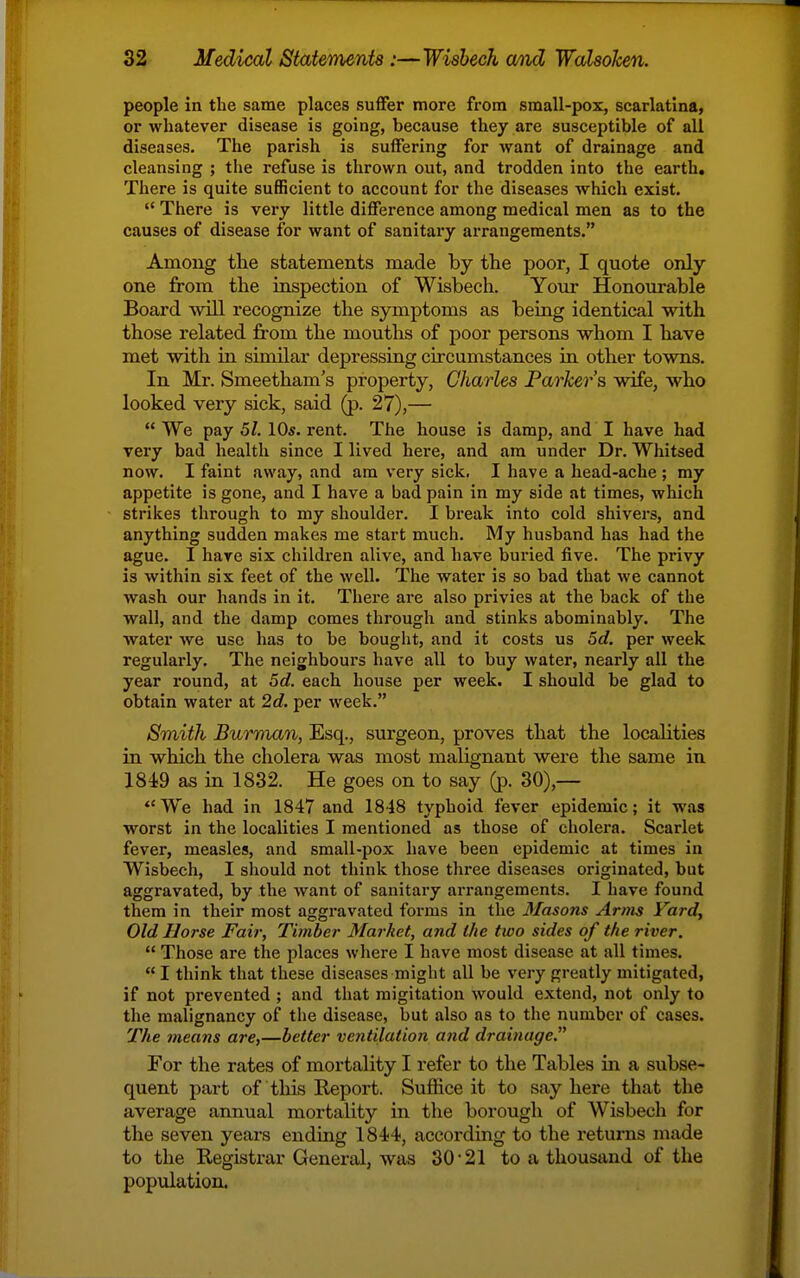 people in the same places suffer more from small-pox, scarlatina, or whatever disease is going, because they are susceptible of all diseases. The parish is suffering for want of drainage and cleansing ; the refuse is thrown out, and trodden into the earth. There is quite sufficient to account for the diseases which exist.  There is very little difference among medical men as to the causes of disease for want of sanitary arrangements. Among the statements made by the poor, I quote only one from the inspection of Wisbech. Youi- Honourable Board will recognize the symptoms as being identical with those related from the mouths of poor persons whom I have met with in similar depressing circumstances in other towns. In Mr. Smeetham's property, Charles Parker's wife, who looked very sick, said (p. 27),—  We pay 51. 10s. rent. The house is damp, and I have had very bad health since I lived here, and am under Dr. Whitsed now. I faint away, and am very sick. I have a head-ache ; my appetite is gone, and I have a bad pain in my side at times, which strikes through to my shoulder. I break into cold shivers, and anything sudden makes me start much. My husband has had the ague. I have six children alive, and have buried five. The privy is within six feet of the well. The water is so bad that we cannot wash our hands in it. There are also privies at the back of the wall, and the damp comes through and stinks abominably. The water we use has to be bouglit, and it costs us 5d. per week regularly. The neighbours have all to buy water, nearly all the year round, at 5c?. each house per week. I should be glad to obtain water at 2d. per week. Smith Burmnn, Esq., surgeon, proves that the localities in which the cholera was most malignant were the same in 184)9 as in 1832. He goes on to say (jx 30),— We had in 1847 and 1848 typhoid fever epidemic; it was worst in the localities I mentioned as those of cholera. Scarlet fever, measles, and small-pox have been epidemic at times in Wisbech, I should not think those three diseases originated, but aggravated, by the want of sanitary ai'rangements. I have found them in their most aggravated foi-ms in the 3Iasons Arms Vard, Old Horse Fair, Timber Market, and the two sides of the river.  Those are the places where I have most disease at all times.  I think that these diseases might all be very greatly mitigated, if not prevented ; and that migitation would extend, not only to the malignancy of tlie disease, but also as to the number of cases. The means are,—better ventilation and drainage. For the rates of mortality I refer to the Tables in a subse- quent part of this Report. Suffice it to say here that the average annual mortality in tlie borough of Wisbech for the seven years ending 1844, according to the returns made to the Registrar General, was 30-21 to a thousand of the population.