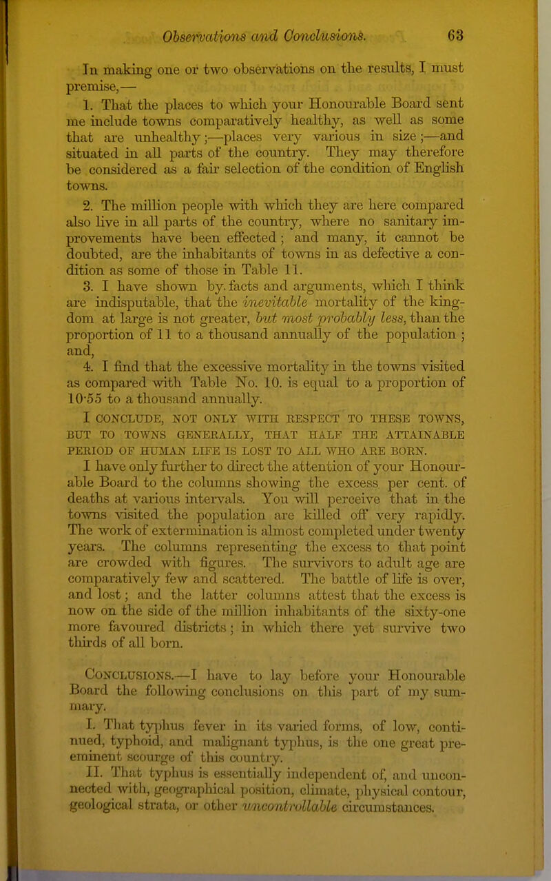 In making one or two observations on the results, I must premise,— 1. That the places to which your Honourable Board sent me include towns comparatively healthy, as well as some that are unhealthj^;—places very various in size;—and situated in all parts of the country. They may therefore be considered as a fak selection of the condition of English towns. 2. The million people with which they are here compared also live in all parts of the country, where no sanitary im- provements have been effected; and many, it cannot be doubted, are the inhabitants of towns in as defective a con- dition as some of those in Table 11. 3. I have shown by. facts and arguments, wliich I think are indisputable, that the inevitable mortality of the king- dom at large is not greater, but most probably less, than the proportion of 11 to a thousand annually of the population ; and, 4. I find that the excessive mortality in the towns visited as compared with Table No. 10. is equal to a proportion of lO'oo to a thousand annually. I CONCLUDE, NOT ONLY WITH RESPECT TO THESE TOWNS, BUT TO TOWNS GENERALLY, THAT HALF THE ATTAINABLE PERIOD OF HUMAN LIFE IS LOST TO ALL WHO ARE BORN. I have only furtlier to dhect the attention of your Honour- able Board to the columns showing the excess per cent, of deaths at various inteiwals. You will perceive that in the towns visited the population are killed off very rapidly. Tlie work of extermination is almost completed under twenty years. The columns representing the excess to that point are crowded with figures. The survivors to adult age are comparatively few and scattered. The battle of life is over, and lost; and the latter columns attest tliat the excess is now on the side of the million inhabitants of the sixty-one more favoured districts; m which there yet survive two tliu'ds of all born. Conclusions.—I have to lay before your Honourable Board the following conclusions on this part of my sum- mary. I. Tliat typhus fever in its varied forms, of low, conti- nued, typhoid, and maligiiant tjq^hus, is the one great pre- emmeut scourge of this country. II. That typhus is essentially independent of, and uncon- nected with, geographical position, climate, physical contour, geological strata, or other wncontrollaUe cix-cumstauces.