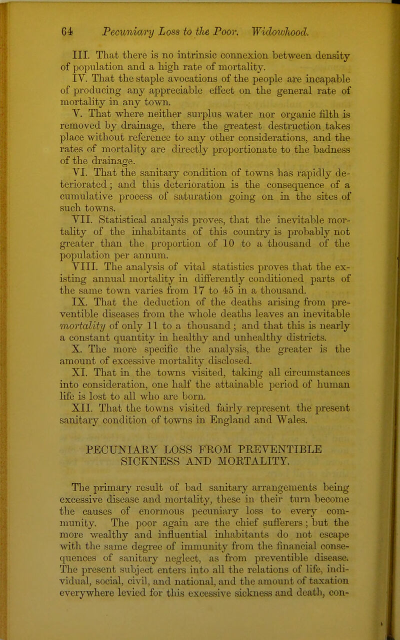 III. That there is no intrinsic connexion between density of population and a high rate of mortality. IV. That the staple avocations of the people are incapable of producing any appreciable effect on the general rate of mortality in any town. V. That where neither sui-plus water nor organic filth is removed by drainage, there the greatest destruction.takes place without reference to any other considerations, and the rates of mortahty are directly proportionate to the badness of the drainage. VI. That the sanitary condition of towns has rapidly de- teriorated ; and tlus deterioration is the consequence of a cumulative process of saturation going on m the sites of such towns. VII. Statistical analysis proves, that the inevitable mor- tality of the inhabitants of this country is probably not gi'eater than the proportion of 10 to a thousand of the population per annum. VIII. The analysis of vital statistics proves that the ex- isting annual mortality in differently conditioned parts of the same town varies from 17 to 45 in a thousand. IX. That the deduction of the deaths arising fi-om pre- ventible diseases fr-om the whole deaths leaves an inevitable mortality of only 11 to a thousand ; and that this is nearly a constant quantity in healthy and unhealthy districts. X. The more specific the analysis, the greater is the amount of excessive mortality disclosed. XI. That in the towns visited, talcing aU cii'cumstances into consideration, one half the attainable period of human life is lost to all who are born. XII. That the towns visited fairly represent the present sanitary condition of towns in England and Wales. PECUNIAKY LOSS FROM PREVENTIBLE SICKNESS AND MORTALITY. Tlie primary result of bad sanitary arrangements being excessive disease and mortality, these in their turn become the causes of enormous pecuniary loss to every com- munity. The poor again are the chief sufferers; but the more wealthy and influential inliabitants do not escape with the same degree of immunity fi'om the financial conse- quences of sanitary neglect, as from preventible disease. The present subject enters into all the relations of life, indi- vidual, social, civil, and national, and tlie amount of taxation everywhere levied for this excessive sickness and death, con-
