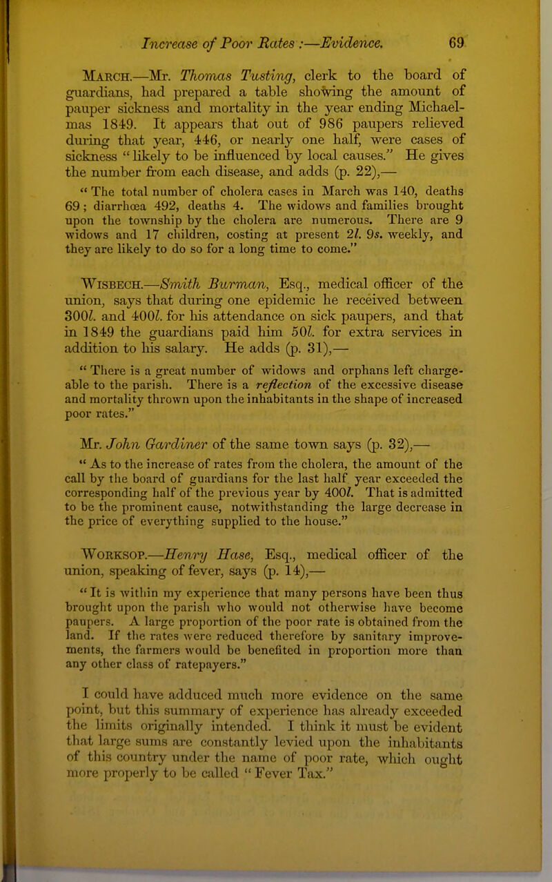 March.—Mr. Thomas Tusting, clerk to the board of guardians, had px-epared a table shoVing the amount of pauper sickness and mortality in the year ending Michael- mas 1849. It appeai-s that out of 986 paupers relieved during that year, 446, or nearly one half, were cases of sickness  likely to be influenced by local causes. He gives the number from each disease, and adds (p. 22),—  The total number of cholera cases in March was 140, deaths 69; diarrhoea 492, deaths 4. The widows and families brought upon the township by the cholera are numerous. There are 9 widows and 17 children, costing at present 21. 9s. weekly, and they are likely to do so for a long time to come. Wisbech.—Smith Burman, Esq., medical officer of the union, says that during one epidemic he received between 300^. and 400Z. for liis attendance on sick paupers, and that in 1849 the guardians paid him 501. for extra services in addition to his salary. He adds (p. 31),—  There is a great number of widows and orphans left charge- able to the parish. There is a re/lection of the excessive disease and mortality thrown upon the inhabitants in the shape of increased poor rates. Mr. John Gardiner of the same town says (p. 32),—  As to the increase of rates from the cholera, the amount of the call by tlie board of guardians for the last half year exceeded the corresponding half of the previous year by 400Z. That is admitted to be the prominent cause, notwithstanding the large decrease in the price of everything supplied to the house. Worksop.—Henry Hase, Esq., medical officer of the union, speaking of fever, says (p. 14),—  It is Avithin my experience that many persons have been thus brought upon the parish who would not otherwise have become paupers. A large proportion of the poor rate is obtained from the land. If the rates were reduced therefore by sanitary improve- ments, the farmers would be benefited in proportion more than any other class of ratepayers. I could have adduced much more evidence on the same point, but this summary of experience has already exceeded the limits originally intended. I think it must be evident that large sums are constantly levied upon the inhabitants of this country under the name of poor I'ate, whicli ought more properly to be called  Fever Tax.