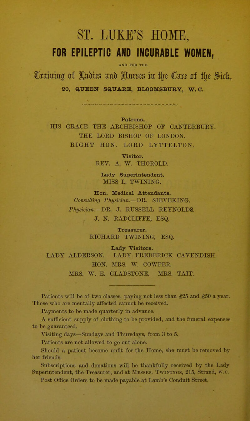 ST. LUKE'S HOME, FOR EPILEPTIC AND INCURABLE WOMEN, AND FOB THE %mmtxi8 of Sato Kixh ^vxm m i\t €m xrf % ^icft, 20, QUEEN SQUARE, BLOOMSBURY, W. C. Patrons. HIS GRACE THE ARCHBISHOP OF CANTERBURY. THE LORD BISHOP OF LONDON. RIGHT HON. LORD LYTTELTON. Visitor. REV. A. W. THOROLD. Lady Superintendent. MISS L. TWINING. Hon. Medical Attendants. Consulting Physician.—DR. SIEVEKLNG. Physician. —DR. J. RUSSELL REYNOLDS. J. N. RADCLIFFE, ESQ. Treasurer. RICHARD TWINING, ESQ. Lady Visitors. LADY ALDERSON. LADY FREDERICK CAVENDISH. HON. MRS. W. COWPER. MRS. W. E. GLADSTONE. MRS. TAIT. Patients will be of two classes, paying not less than £25 and £50 a year. Those who are mentally affected cannot be received. Payments to be made quarterly in advance. A sufficient supply of clothing to be provided, and the funeral expenses to be guaranteed. Visiting days—Sundays and Thursdays, from 3 to 5. Patients are not allowed to go out alone. Should a patient become unfit for the Home, she must be removed by her friends. Subscriptions and donations will be thankfully received by the Lady Superintendent, the Treasurer, and at Messrs. Twinings, 215, Strand, w.c. Post Office Orders to be made payable at Lamb's Conduit Street.