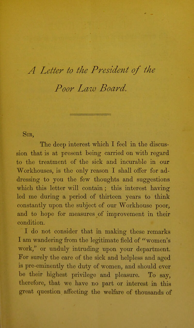 A Letter to the President of the Poor Law Board. Sir, The deep interest which I feel in the discus- sion that is at present being carried on with regard to the treatment of the sick and incurable in our Workhouses, is the only reason I shall offer for ad- dressing to you the few thoughts and suggestions which this letter will contain; this interest having led me during a period of thirteen years to' think constantly upon the subject of our Workhouse poor, and to hope for measures of improvement in their condition. I do not consider that in making these remarks I am wandering from the legitimate field of women's work, or unduly intruding upon your department. For surely the care of the sick and helpless and aged is pre-eminently the duty of women, and should ever be their highest privilege and pleasure. To say, therefore, that we have no part or interest in this great question affecting the welfare of thousands of