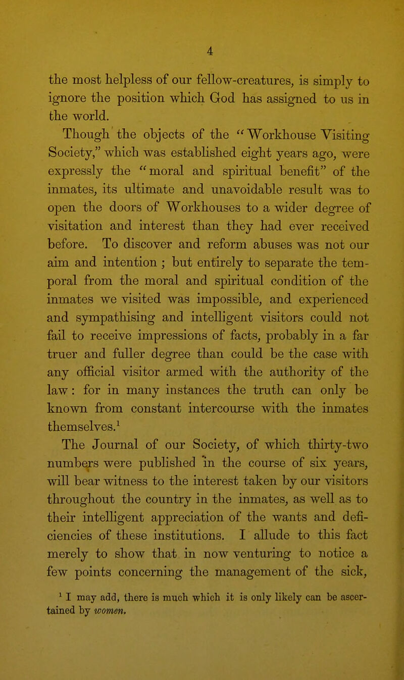 the most helpless of our fellow-creatures, is simply to ignore the position which God has assigned to us in the world. Though the objects of the  Workhouse Visiting Society, which was established eight years ago, were expressly the moral and spiritual benefit of the inmates, its ultimate and unavoidable result was to open the doors of Workhouses to a wider degree of visitation and interest than they had ever received before. To discover and reform abuses was not our aim and intention ; but entirely to separate the tem- poral from the moral and spiritual condition of the inmates we visited was impossible, and experienced and sympathising and intelligent visitors could not fail to receive impressions of facts, probably in a far truer and fuller degree than could be the case with any official visitor armed with the authority of the law: for in many instances the truth can only be known from constant intercourse with the inmates themselves.1 The Journal of our Society, of which thirty-two numbers were published in the course of six years, will bear witness to the interest taken by our visitors throughout the country in the inmates, as well as to their intelligent appreciation of the wants and defi- ciencies of these institutions. I allude to this fact merely to show that in now venturing to notice a few points concerning the management of the sick, 1 I may add, there is much which it is only likely can be ascer- tained by women.