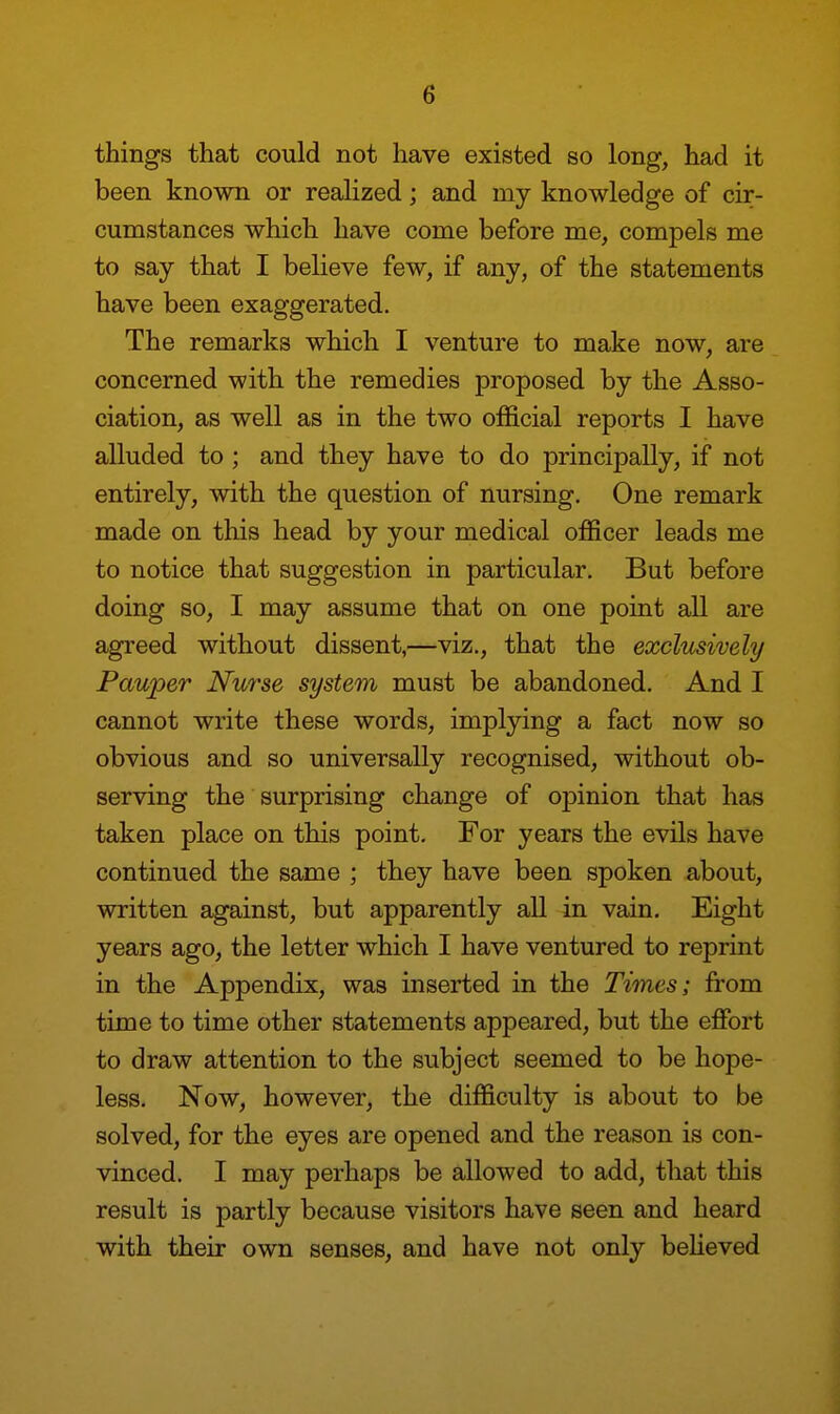 things that could not have existed so long, had it been known or realized; and my knowledge of cir- cumstances which have come before me, compels me to say that I believe few, if any, of the statements have been exaggerated. The remarks which I venture to make now, are concerned with the remedies proposed by the Asso- ciation, as well as in the two official reports I have alluded to ; and they have to do principally, if not entirely, with the question of nursing. One remark made on this head by your medical officer leads me to notice that suggestion in particular. But before doing so, I may assume that on one point all are agreed without dissent,—viz., that the exclusively Pauper Nurse system must be abandoned. And I cannot write these words, implying a fact now so obvious and so universally recognised, without ob- serving the surprising change of oj)inion that has taken place on this point. For years the evils have continued the same ; they have been spoken about, written against, but apparently all in vain. Eight years ago, the letter which I have ventured to reprint in the Appendix, was inserted in the Times; from time to time other statements appeared, but the effort to draw attention to the subject seemed to be hope- less. Now, however, the difficulty is about to be solved, for the eyes are opened and the reason is con- vinced. I may perhaps be allowed to add, that this result is partly because visitors have seen and heard with their own senses, and have not only believed