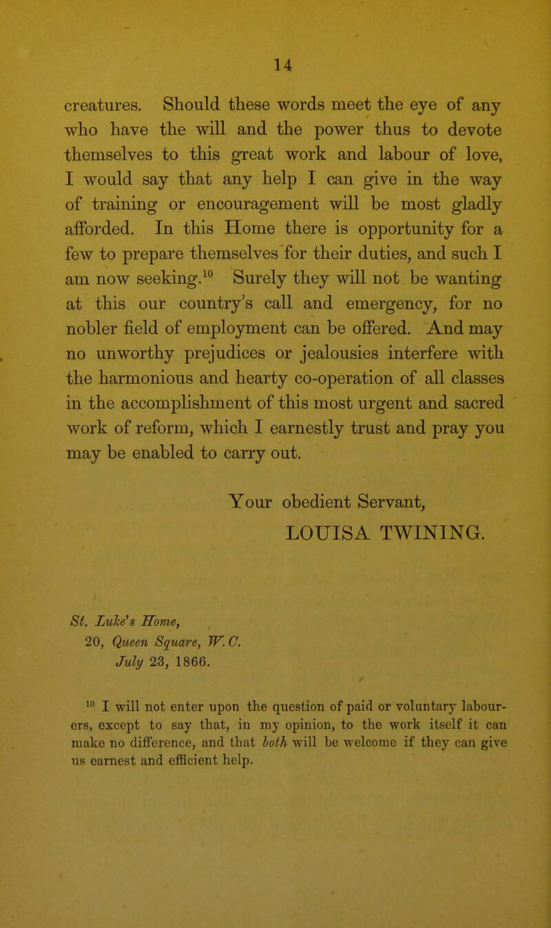 creatures. Should these words meet the eye of any who have the will and the power thus to devote themselves to this great work and labour of love, I would say that any help I can give in the way of training or encouragement will be most gladly afforded. In this Home there is opportunity for a few to prepare themselves for their duties, and such I am now seeking.10 Surely they will not be wanting at this our country's call and emergency, for no nobler field of employment can be offered. And may no unworthy prejudices or jealousies interfere with the harmonious and hearty co-operation of all classes in the accomplishment of this most urgent and sacred work of reform, which I earnestly trust and pray you may be enabled to carry out. Your obedient Servant, LOUISA TWINING. St. Luke's Some, 20, Queen Square, W. C. July 23, 1866. 10 I will not enter upon the question of paid or voluntary labour- ers, except to say that, in my opinion, to the work itself it can make no difference, and that loth will be welcome if they can give us earnest and efficient help.
