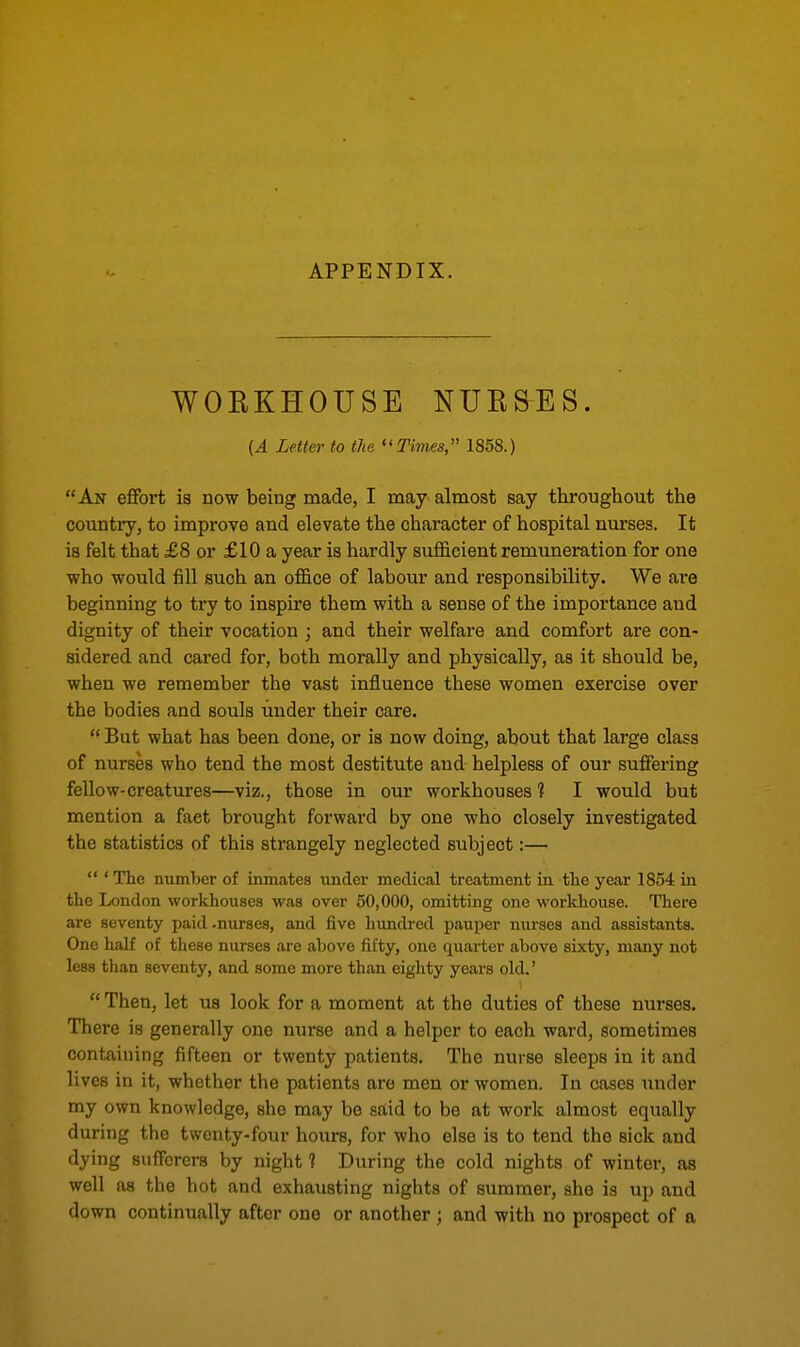 APPENDIX. WORKHOUSE NURSES. (A Letter to the Times, 1858.) An effort is now being made, I may almost say throughout the country, to improve and elevate the character of hospital nurses. It is felt that £8 or £10 a year is hardly sufficient remuneration for one who would fill such an office of labour and responsibility. We are beginning to try to inspire them with a sense of the importance and dignity of their vocation ; and their welfare and comfort are con- sidered and cared for, both morally and physically, as it should be, when we remember the vast influence these women exercise over the bodies and souls under their care.  But what has been done, or is now doing, about that large class of nurses who tend the most destitute and helpless of our suffering fellow-creatures—viz., those in our workhouses 1 I would but mention a faet brought forward by one who closely investigated the statistics of this strangely neglected subject:—  ' The number of inmates under medical treatment in the year 1854 hi the London workhouses was over 50,000, omitting one workhouse. There are seventy paid .nurses, and five hundred pauper nurses and assistants. One half of these nurses are above fifty, one quarter above sixty, many not less than seventy, and some more than eighty years old.'  Then, let us look for a moment at the duties of these nurses. There is generally one nurse and a helper to each ward, sometimes containing fifteen or twenty patients. The nurse sleeps in it and lives in it, whether the patients are men or women. In cases under my own knowledge, she may be said to be at work almost equally during the twenty-four hours, for who else is to tend the sick and dying sufferers by night 1 During the cold nights of winter, as well as the hot and exhausting nights of summer, she is up and down continually after one or another ; and with no prospect of a