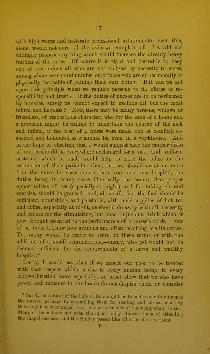 with high wages and first-rate professional attainments; even this, alone, would not cure all the evils we complain of. I would not willingly propose anything which would increase the already heavy burden of the rates. Of course it is right and desirable to keep out of our unions all who are not obliged by necessity to enter, among whom we should number only those who are either morally or physically incapable of gaining their own living. But can we act upon this principle when we require persons to fill offices of re- sponsibility and trust 1 If the duties of nurses are to be performed by inmates, surely we cannot expect to exclude all but the most infirm and helpless ? Now, there may be many persons, widows or friendless, of respectable character, who for the sake of a home and a provision might be willing to undertake the charge of the sick and infirm, if the post of a nurse were made one of comfort, re- spected and honoured as it should be, even in a workhouse. And in the hope of effecting this, I would suggest that the pauper dress, of nurses should be everywhere exchanged for a neat and uniform costume, which in itself would help to raise the office in the estimation of their patients: then, that we should exact no more from the nurse in a workhouse than from one in a hospital, the duties being in many cases identically the same; that proper opportunities of rest (especially at night), and for taking air and exercise, should be granted; and, above all, that the food should be sufficient, nourishing, and palatable, with such supplies of hot tea and coffee, especially at night, as should do away with all necessity and excuse for the stimulating, but most injurious, drink which is now thought essential to the performance of a nurse's work. Few of us, indeed, know how arduous and often revolting are its duties. Yet many would be ready to serve on these terms, or with the addition of a small remuneration,—many, who yet would not be deemed sufficient for the requirements of a large and wealthy hospital.* Lastly, I would say, that if we expect our poor to be treated with that respect which is due to every human being, to every fellow-Christian more especially, we must show that we who have power and influence in our hands do not despise them or consider * Surely one object of the lady visitors might he to endeavour to influence the nurses, perhaps by assembling them for reading and advice, whereby they might be encouraged to a right performance of their important duties. Many of them have not even the opportunity allowed them of attending the chapel services, and the Sunday passes like all other days to them. B