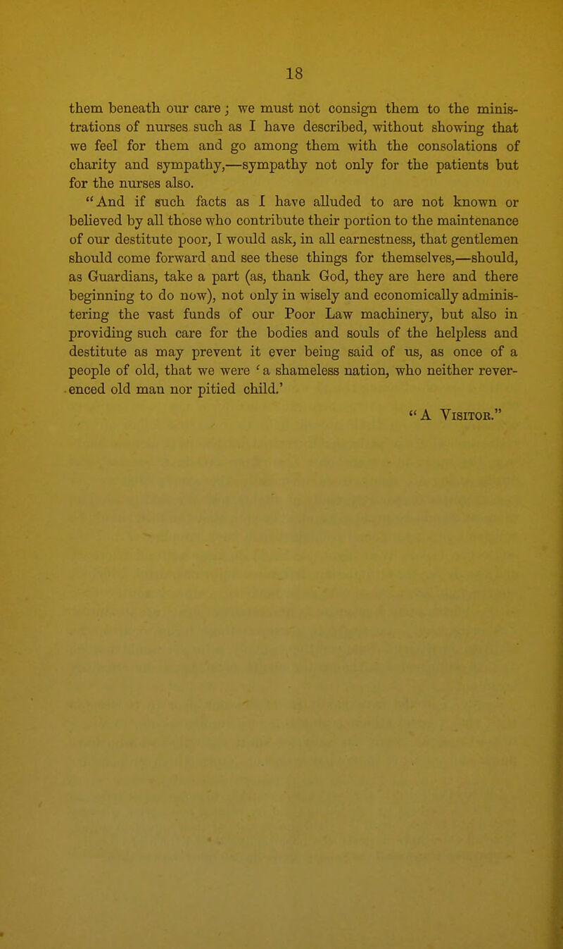 them beneath our care; we must not consign them to the minis- trations of nurses such as I have described, without showing that we feel for them and go among them with the consolations of charity and sympathy,—sympathy not only for the patients but for the nurses also. And if such facts as I have alluded to are not known or believed by all those who contribute their portion to the maintenance of our destitute poor, I would ask, in all earnestness, that gentlemen should come forward and see these things for themselves,—should, as Guardians, take a part (as, thank God, they are here and there beginning to do now), not only in wisely and economically adminis- tering the vast funds of our Poor Law machinery, but also in providing such care for the bodies and souls of the helpless and destitute as may prevent it ever being said of us, as once of a people of old, that we were ' a shameless nation, who neither rever- enced old man nor pitied child.' A Visitor.