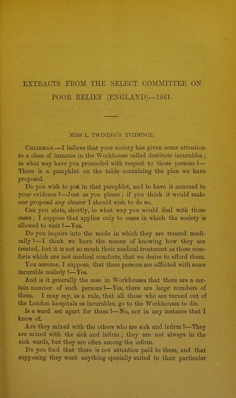 EXTEACTS FKOM THE SELECT COMMITTEE ON POOE BELIEF (ENGLAND)—1861. MISS L. TWINING'S EVIDENCE. Chairman.—I believe that your society has given some attention to a class of inmates in the Workhouse called destitute incurables; in what way have you proceeded with respect to those persons 1— There is a pamphlet on the table containing the plan we have proposed. Do you wish to put in that pamphlet, and to have it annexed to your evidence 1—Just as you please; if you think it would make our proposal any clearer I should wish to do so. Can you state, shortly, in what way you would deal with those cases; I suppose that applies only to cases in which the society is allowed to visit 1—Yes. Do you inquire into the mode in which they are treated medi- cally ?—I think we have the means of knowing how they are treated, but it is not so much their medical treatment as those com- forts which are not medical comforts, that we desire to afford them. You assume, I suppose, that these persons are afflicted with some incurable malady 1—Yes. And is it generally the case in Workhouses that there are a cer- tain number of such persons 1—Yes, there are large' numbers of them. I may say, as a rule, that all those who are turned out of the London hospitals as incurables, go to the Workhouses to die. Is a ward set apart for them 1—No, not in any instance that I know of. Are they mixed with the others who are sick and infirm ?—They are mixed with the sick and infirm ; they are not always in the sick wards, but they are often among the infirm. Do you find that there is not attention paid to them, and that supposing they want anything specially suited to their particular