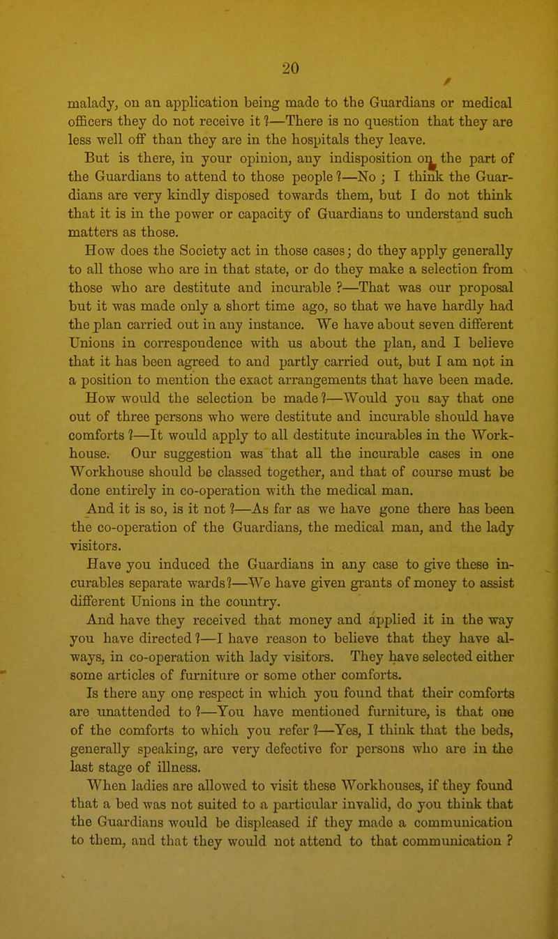 malady, on an application being made to the Guardians or medical officers they do not receive it 1—There is no question that they are less well off than they are in the hospitals they leave. But is there, in your opinion, any indisposition on^ the part of the Guardians to attend to those people 1—No ; I think the Guar- dians are very kindly disposed towards them, but I do not think that it is in the power or capacity of Guardians to understand such matters as those. How does the Society act in those cases; do they apply generally to all those who are in that state, or do they make a selection from those who are destitute and incurable ?—That was our proposal but it was made only a short time ago, so that we have hardly had the plan earned out in any instance. We have about seven different Unions in correspondence with us about the plan, and I believe that it has been agreed to and partly carried out, but I am not in a position to mention the exact arrangements that have been made. How would the selection be made ?—Would you say that one out of three persons who were destitute and incurable should have comforts 1—It would apply to all destitute incurables in the Work- house. Our suggestion was that all the incurable cases in one Workhouse should be classed together, and that of course must be done entirely in co-operation with the medical man. And it is so, is it not 1—As far as we have gone there has been the co-operation of the Guardians, the medical man, and the lady visitors. Have you induced the Guardians in any case to give these in- curables separate wards 1—We have given grants of money to assist different Unions in the country. And have they received that money and applied it in the way you have directed 1—I have reason to believe that they have al- ways, in co-operation with lady visitors. They have selected either some articles of furnitui-e or some other comforts. Is there any one respect in which you found that their comforts are unattended to 1—You have mentioned furniture, is that one of the comforts to which you refer 1—Yes, I think that the beds, generally speaking, are very defective for persons who are in the last stage of illness. When ladies are allowed to visit these Workhouses, if they found that a bed was not suited to a particular invalid, do you think that the Guardians would be displeased if they made a communication to them, and that they would not attend to that communication ?