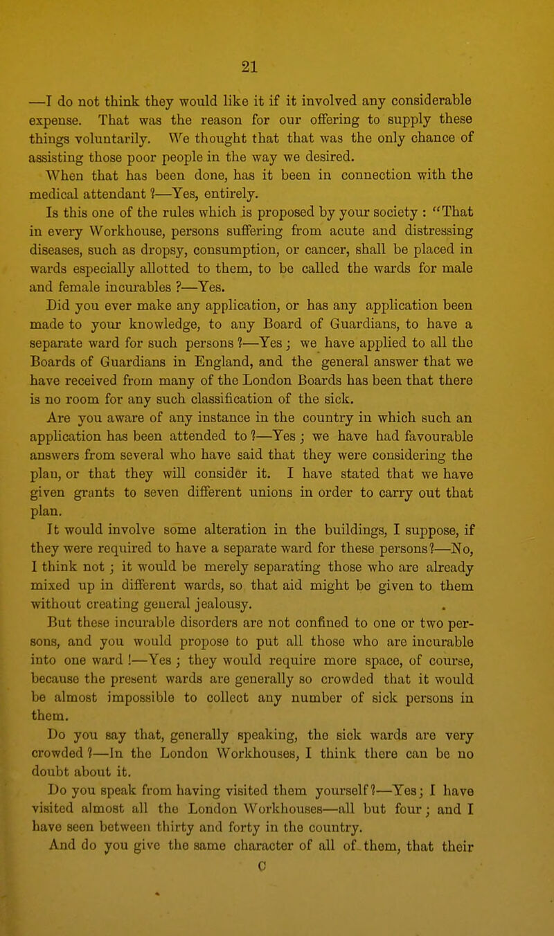 —I do not think they would like it if it involved any considerable expense. That was the reason for our offering to supply these things voluntarily. We thought that that was the only chance of assisting those poor people in the way we desired. When that has been done, has it been in connection with the medical attendant 1—Yes, entirely. Is this one of the rules which is proposed by your society : That in every Workhouse, persons suffering from acute and distressing diseases, such as dropsy, consumption, or cancer, shall be placed in wards especially allotted to them, to be called the wards for male and female incurables ?—Yes. Did you ever make any application, or has any application been made to your knowledge, to any Board of Guardians, to have a separate ward for such persons 1—Yes; we have applied to all the Boards of Guardians in England, and the general answer that we have received from many of the London Boards has been that there is no room for any such classification of the sick. Are you aware of any instance in the country in which such an application has been attended to 1—Yes ; we have had favourable answers from several who have said that they were considering the plan, or that they will consider it. I have stated that we have given grants to seven different unions in order to carry out that plan. It would involve some alteration in the buildings, I suppose, if they were required to have a separate ward for these persons?—No, I think not ; it would be merely separating those who are already mixed up in different wards, so that aid might be given to them without creating general jealousy. But these incurable disorders are not confined to one or two per- sons, and you would propose to put all those who are incurable into one ward !—Yes ; they would require more space, of course, because the present wards are generally so crowded that it would be almost impossible to collect any number of sick persons in them. Do you say that, generally speaking, the sick wards are very crowded 1—In the London Workhouses, I think there can be no doubt about it. Do you speak from having visited them yourself?—Yes; I have visited almost all the London Workhouses—all but four; and I have seen between thirty and forty in the country. And do you give the same character of all of them, that their C