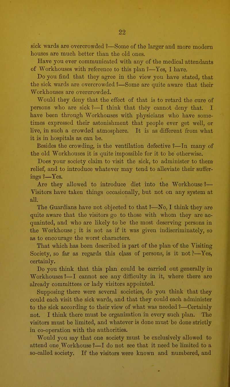 sick wards are overcrowded ?—Some of the larger and more modern houses are much better than the old ones. Have you ever communicated with any of the medical attendants of Workhouses with reference to this plan ?—Yes, I have. Do you find that they agree in the view you have stated, that the sick wards are overcrowded ?—Some are quite aware that their Workhouses are overcrowded. Would they deny that the effect of that is to retard the cure of persons who are sick ?—I think that they cannot deny that. I have been through Workhouses with physicians who have some- times expressed their astonishment that people ever get well, or live, in such a crowded atmosphere. It is as different from what it is in hospitals as can be. Besides the crowding, is the ventilation defective ?—Tn many of the old Workhouses it is quite impossible for it to be otherwise. Does your society claim to visit the sick, to administer to them relief, and to introduce whatever may tend to alleviate their suffer- ings ?—Yes. Are they allowed to introduce diet into the Workhouse 1— Visitors have taken things occasionally, but not on any system at all. The Guardians have not objected to that ?—No, I think they are quite aware that the visitors go to those with whom they are ac- quainted, and who are likely to be the most deserving persons in the Workhouse; it is not as if it was given indiscriminately, so as to encourage the worst characters. That which has been described is part of the plan of the Visiting Society, so far as regards this class of persons, is it not ?—Yes, certainly. Do you think that this plan could be carried out generally in Workhouses?—I cannot see any difficulty in it, where there are already committees or lady visitors appointed. Supposing there were several societies, do you think that they could each visit the sick wards, and that they could each administer to the sick according to their view of what was needed ?—Certainly not. I think there must be organization in every such plan. The visitors must be limited, and whatever is done must be done strictly in co-operation with the authorities. Would you say that one society must be exclusively allowed to attend one Workhouse?—I do not see that it need be limited to a so-called society. If the visitors were known and numbered, and