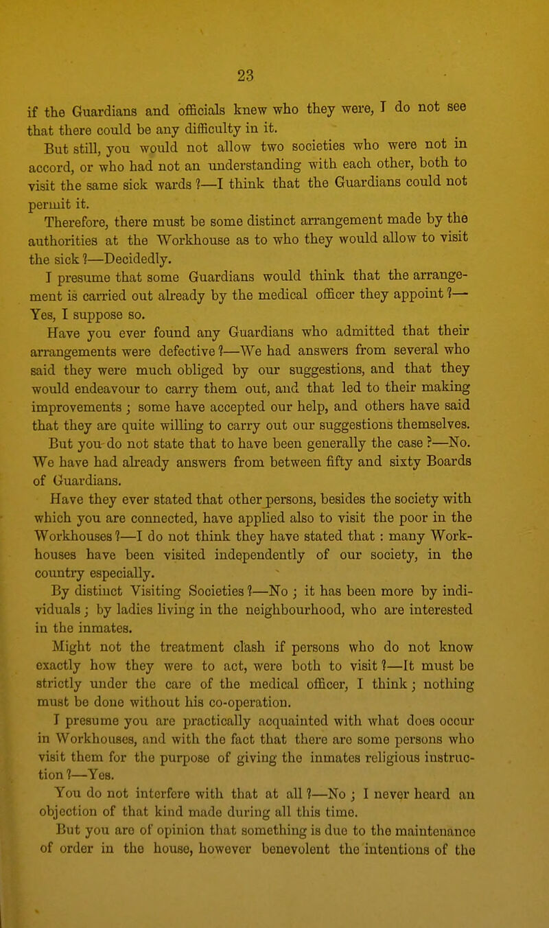 if the Guardians and officials knew who they were, I do not see that there could be any difficulty in it. But still, you would not allow two societies who were not in accord, or who had not an understanding with each other, both to visit the same sick wards ?—I think that the Guardians could not permit it. Therefore, there must be some distinct arrangement made by the authorities at the Workhouse as to who they would allow to visit the sick 1—Decidedly. I presume that some Guardians would think that the arrange- ment is carried out already by the medical officer they appoint 1— Yes, I suppose so. Have you ever found any Guardians who admitted that their arrangements were defective 1—We had answers from several who said they were much obliged by our suggestions, and that they would endeavour to carry them out, and that led to their making improvements ; some have accepted our help, and others have said that they are quite willing to carry out our suggestions themselves. Cut you do not state that to have been generally the case ?—No. We have had already answers from between fifty and sixty Boards of Guardians. Have they ever stated that other persons, besides the society with which you are connected, have applied also to visit the poor in the Workhouses 1—I do not think they have stated that : many Work- houses have been visited independently of our society, in the country especially. By distiuct Visiting Societies 1—No ; it has been more by indi- viduals j by ladies living in the neighbourhood, who are interested in the inmates. Might not the treatment clash if persons who do not know exactly how they were to act, were both to visit ?—It must be strictly under the care of the medical officer, I think; nothing must be done without his co-operation. I presume you are practically acquainted with what does occur in Workhouses, and with the fact that there are some persons who visit them for the purpose of giving the inmates religious instruc- tion 1—Yes. You do not interfere with that at all 1—No ; I never heard an objection of that kind made during all this time. But you aro of opinion that something is due to the maintenance of order in the house, however benevolent the intentions of the