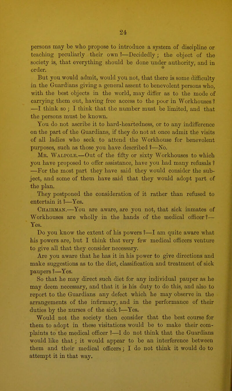 persons may be who propose to introduce a system of discipline or teaching peculiarly their own 1—Decidedly; the object of the society is, that everything should be done under authority, and in order. But you would admit, would you not, that there is some difficulty in the Guardians giving a general assent to benevolent persons who, with the best objects in the world, may differ as to the mode of carrying them out, having free access to the poor in Workhouses 1 —I think so ; I think that the number must be limited, and that the persons must be known. You do not ascribe it to hard-heartedness, or to any indifference on the part of the Guardians, if they do not at once admit the visits of all ladies who seek to attend the Workhouse for benevolent purposes, such as those you have described 1—No. Mr. Walpolk—Out of the fifty or sixty Workhouses to which you have proposed to offer assistance, have you had many refusals ? —For the most part they have said they would consider the sub- ject, and some of them have said that they would adopt part of the plan. They postponed the consideration of it rather than refused to entertain it 1—Yes. Chairman.—You are aware, are you not, that sick inmates of Workhouses are wholly in the hands of the medical officer?— Yes. Do you know the extent of his powers ?—I am quite aware what his powers are, but I think that very few medical officers venture to give all that they consider necessary. Are you aware that he has it in his power to give directions and make suggestions as to the diet, classification and treatment of sick paupers 1—Yes. So that he may direct such diet for any individual pauper as he may deem necessary, and that it is his duty to do this, and also to report to the Guardians any defect which he may observe in the arrangements of the infirmary, and in the performance of their duties by the nurses of the sick ?—Yes. Would not the society then consider that the best course for them to adopt in these visitations would be to make their com- plaints to the medical officer 1—I do not think that the Guardians would like that; it would appear to be an interference between them and their medical officers; I do not think it would do to attempt it in that way.