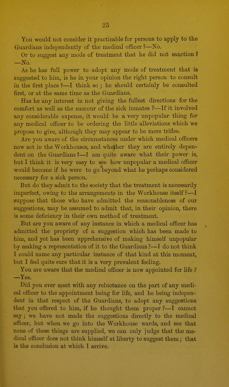 You would not consider it practicable for persons to apply to the Guardians independently of the medical officer 1—No. Or to suggest any mode of treatment that he did not sanction 1 —No. As he has full power to adopt any mode of treatment that is suggested to him, is he in your opinion the right person to consult in the first place 1—I think so ; he Bhould certainly be consulted first, or at the same time as the Guardians. Has he any interest in not giving the fullest directions for the comfort as well as the succour of the sick inmates ?—If it involved any considerable expense, it would be a very unpopular thing for any medical officer to be ordering the little alleviations which we propose to give, although they may appear to be mere trifles. Are you aware of the circumstances under which medical officers now act in the Workhouses, and whether they are entirely depen- dent on the Guardians t—I am quite aware what their power is, but I think it is very easy to see how unpopular a medical officer would become if he were to go beyond what he perhaps considered necessary for a sick person. But do they admit to the society that the treatment is necessarily imperfect, owing to the arrangements in the Workhouse itself ?—I suppose that those who have admitted the reasonableness of our suggestions, may be assumed to admit that, in their opinion, there is some deficiency in their own method of treatment. But are you aware of any instance in which a medical officer has admitted the propriety of a suggestion which has been made to him, and yet has been apprehensive of making himself unpopular by making a representation of it to the Guardians ?—I do not think I could name any particular instance of that kind at this moment, but I feel quite sure that it is a very prevalent feeling. You are aware that the medical officer is now appointed for life ? —Yes. Did you ever meet with any reluctance on the part of any medi- cal officer to the appointment being for life, and ho being indepen- dent in that respect of the Guardians, to adopt any suggestions that you offered to him, if he thought them proper ?—I cannot say; we have not made the suggestions directly to the medical officer, but when we go into the Workhouse wards, and see that none of these things are supplied, we can only judge that the me- dical officer does not think himself at liberty to suggest them; that is the conclusion at which T arrive.