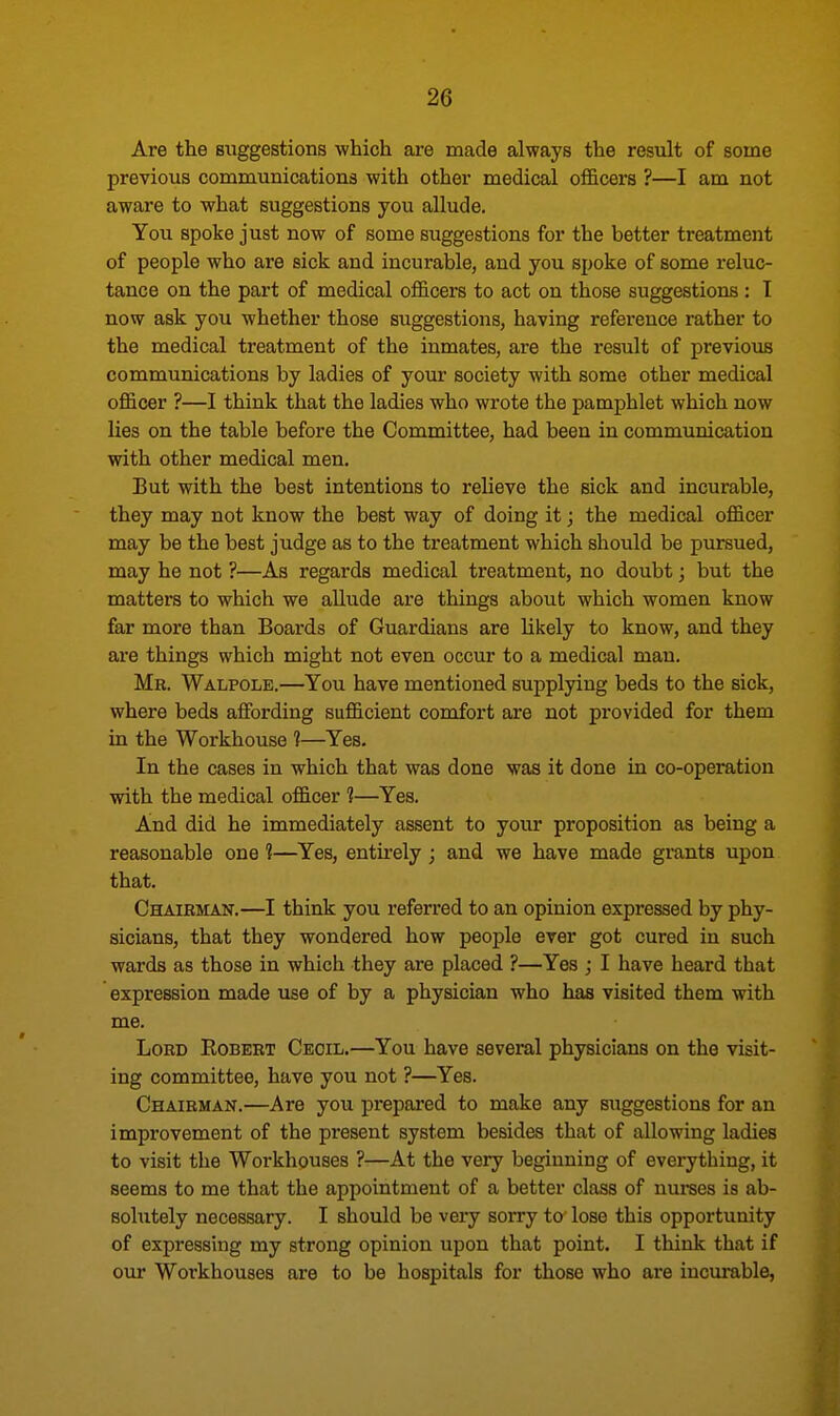Are the suggestions which are made always the result of some previous communications with other medical officers ?—I am not aware to what suggestions you allude. You spoke just now of some suggestions for the better treatment of people who are sick and incurable, and you spoke of some reluc- tance on the part of medical officers to act on those suggestions : I now ask you whether those suggestions, having reference rather to the medical treatment of the inmates, are the result of previous communications by ladies of your society with some other medical officer ?—I think that the ladies who wrote the pamphlet which now lies on the table before the Committee, had been in communication with other medical men. But with the best intentions to relieve the sick and incurable, they may not know the best way of doing it; the medical officer may be the best judge as to the treatment which should be pursued, may he not ?—As regards medical treatment, no doubt; but the matters to which we allude are things about which women know far more than Boards of Guardians are likely to know, and they are things which might not even occur to a medical man. Mr. Walpole.—You have mentioned supplying beds to the sick, where beds affording sufficient comfort are not provided for them in the Workhouse 1—Yes. In the cases in which that was done was it done in co-operation with the medical officer 1—Yes. And did he immediately assent to your proposition as being a reasonable one 1—Yes, entirely; and we have made grants upon that. Chairman.—I think you referred to an opinion expressed by phy- sicians, that they wondered how people ever got cured in such wards as those in which they are placed ?—Yes ; I have heard that expression made use of by a physician who has visited them with me. Lord Kobert Cecil.—You have several physicians on the visit- ing committee, have you not ?—Yes. Chairman.—Are you prepared to make any suggestions for an improvement of the present system besides that of allowing ladies to visit the Workhouses ?—At the very beginning of everything, it seems to me that the appointment of a better class of nurses is ab- sohitely necessary. I should be very sorry to lose this opportunity of expressing my strong opinion upon that point. I think that if our Workhouses are to be hospitals for those who are incurable,